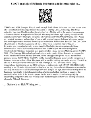 SWOT analysis of Reliance Infocomm and it s strategies to...
SWOT ANALYSIS; Strength: There is much strength that Reliance Infocomm can count on and boast
off. The state of art technology Reliance Infocomm is offering CDMA technology. The strong
subscriber base over 10million subscriber s in their kitty. Mobile with in the reach of common man.
Affordable schemes. Comprehensive Network The strong back bone high capacity network(terabit
capacity) supported by fiber optic cables laid all over the country(60,000km) Offering Value Added
services to it s customer s almost free of cost or with nominal charges. Reliance Infocomm was the
first service provider to introduce finance option on handsets. Value Added Services: First Call Center
of 2,000 seats in Mumbai Aggressive roll out ... Show more content on Helpwriting.net ...
By setting up a centralised security system based in Mumbai for the entire network Reliance
Infocomm was able to reduce manpower needs from 10,000 to just 200 software engineers.
TECHNOLOGY Reliance Infocomm uses Qualcomm Inc. s Code Division Multiple Access (CDMA)
2000 1 X technology. This technology handles better voice quality higher data rates as compared to
GSM. Reliance Infocomm has tied up with Kyocera for supply of high end PDAs. Reliance has
procured around 50,000 PDAs. The PDAs will be focused for high end users whereby one can use it
both as a phone as well as a PDA. The phone will be used for making voice calls whereas PDA will be
utilized to provide wireless data access for web clippings, HTML, SMS and e mail. Using
speakerphone facilities one can use PDA while one is making voice call. ENTRY STRATEGIES By
deciding to use PDAs for high end market they have not only done value addition to their services but
also they have decided to cater for the segment where margins are high. Infocomm s strategy from the
beginning was simple. It started operations late, after the market had stabilised to a degree. But
eventually when it did, it did it with a splash. Its aim was to acquire critical mass quickly by
undercutting competition This was because it saw that the telecom industry was heading towards an
oligopoly. Although this meant
... Get more on HelpWriting.net ...
 