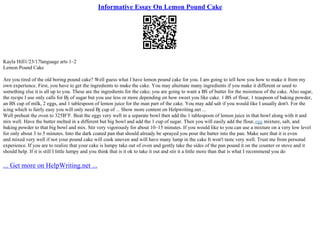 Informative Essay On Lemon Pound Cake
Kayla Hill1/23/17language arts 1–2
Lemon Pound Cake
Are you tired of the old boring pound cake? Well guess what I have lemon pound cake for you. I am going to tell how you how to make it from my
own experience. First, you have to get the ingredients to make the cake. You may alternate many ingredients if you make it different or used to
something else it is all up to you. These are the ingredients for the cake; you are going to want a ВЅ of butter for the moistness of the cake. Also sugar,
the recipe I use only calls for Вј of sugar but you use less or more depending on how sweet you like cake. 1 ВЅ of flour, 1 teaspoon of baking powder,
an ВЅ cup of milk, 2 eggs, and 1 tablespoon of lemon juice for the man part of the cake. You may add salt if you would like I usually don't. For the
icing which is fairly easy you will only need Вј cup of ... Show more content on Helpwriting.net ...
Well preheat the oven to 325В°F. Beat the eggs very well in a separate bowl then add the 1 tablespoon of lemon juice in that bowl along with it and
mix well. Have the butter melted in a different but big bowl and add the 1 cup of sugar. Then you will easily add the flour,egg mixture, salt, and
baking powder to that big bowl and mix. Stir very vigorously for about 10–15 minutes. If you would like to you can use a mixture on a very low level
for only about 3 to 5 minutes. Into the dark coated pan that should already be sprayed you pour the batter into the pan. Make sure that it is even
and mixed very well if not your pound cake will cook uneven and will have many lump in the cake It won't taste very well. Trust me from personal
experience. If you are to realize that your cake is lumpy take out of oven and gently take the sides of the pan pound it on the counter or stove and it
should help. If it is still I little lumpy and you think that is it ok to take it out and stir it a little more than that is what I recommend you do
... Get more on HelpWriting.net ...
 