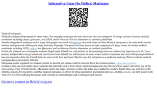 Informative Essay On Medical Marijuana
Medical Marijuana
Medical marijuana helps people in many ways. For example,marijuana has been shown to alleviate symptoms of a huge variety of serious medical
conditions including cancer, glaucoma, and AIDS, and is often an effective alternative to synthetic painkillers.
Another thing about marijuana is that many sick people can't used the medicine that works best on them.Medical marijuana is the only medicine that
relieves their pain and suffering for many seriously ill people. Marijuana has been shown to help symptoms of a huge variety of serious medical
conditions including AIDS, cancer, and glaucoma, and is often an effective alternative to synthetic painkillers.
In fact, the medical use of marijuana remains illegal under federal law, and patients in the remaining states are without any legal access at all. Even
patients and providers can get arrest and interference from federal law enforcement in states where medical marijuana laws exist.Marijuana prohibition
has also research within the United States to uncover the best and most effective uses for marijuana as a medicine, making efforts to reform medical
marijuana laws particularly difficult.
Marijuana should regulated in a manner similar to alcohol and tobacco and be removed from the criminal justice...show more content...
Evidence from one cell culture study suggests that purified extracts from whole–plant marijuana can slow the growth of cancer cells from one of the
most serious types of brain tumors. Marijuana injures the lungs, immune system, and brain and is addictive, leads to harder drug use, interferes with
fertility, impairs driving ability, and that medical marijuana is a front for drug legalization and recreational use. And thecannabis can help people with
with HIV/AIDS be reducing the nausea and vomiting in chemotherapy and to treat pain and muscle
Get more content on HelpWriting.net
 