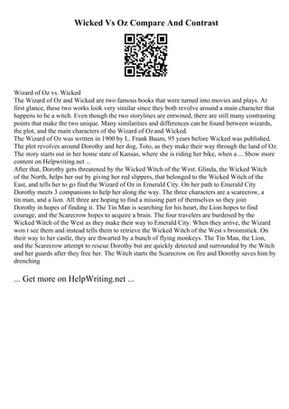 Wicked Vs Oz Compare And Contrast
Wizard of Oz vs. Wicked
The Wizard of Oz and Wicked are two famous books that were turned into movies and plays. At
first glance, these two works look very similar since they both revolve around a main character that
happens to be a witch. Even though the two storylines are entwined, there are still many contrasting
points that make the two unique. Many similarities and differences can be found between wizards,
the plot, and the main characters of the Wizard of Oz and Wicked.
The Wizard of Oz was written in 1900 by L. Frank Baum, 95 years before Wicked was published.
The plot revolves around Dorothy and her dog, Toto, as they make their way through the land of Oz.
The story starts out in her home state of Kansas, where she is riding her bike, when a ... Show more
content on Helpwriting.net ...
After that, Dorothy gets threatened by the Wicked Witch of the West. Glinda, the Wicked Witch
of the North, helps her out by giving her red slippers, that belonged to the Wicked Witch of the
East, and tells her to go find the Wizard of Oz in Emerald City. On her path to Emerald City
Dorothy meets 3 companions to help her along the way. The three characters are a scarecrow, a
tin man, and a lion. All three are hoping to find a missing part of themselves so they join
Dorothy in hopes of finding it. The Tin Man is searching for his heart, the Lion hopes to find
courage, and the Scarecrow hopes to acquire a brain. The four travelers are burdened by the
Wicked Witch of the West as they make their way to Emerald City. When they arrive, the Wizard
won t see them and instead tells them to retrieve the Wicked Witch of the West s broomstick. On
their way to her castle, they are thwarted by a bunch of flying monkeys. The Tin Man, the Lion,
and the Scarecrow attempt to rescue Dorothy but are quickly detected and surrounded by the Witch
and her guards after they free her. The Witch starts the Scarecrow on fire and Dorothy saves him by
drenching
... Get more on HelpWriting.net ...
 