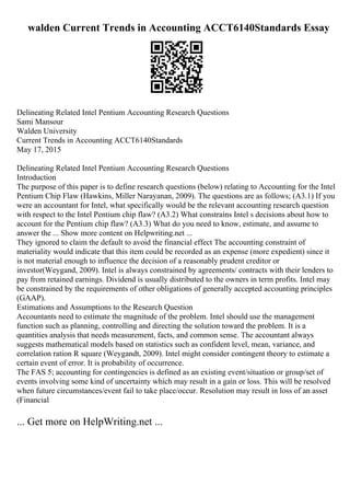 walden Current Trends in Accounting ACCT6140Standards Essay
Delineating Related Intel Pentium Accounting Research Questions
Sami Mansour
Walden University
Current Trends in Accounting ACCT6140Standards
May 17, 2015
Delineating Related Intel Pentium Accounting Research Questions
Introduction
The purpose of this paper is to define research questions (below) relating to Accounting for the Intel
Pentium Chip Flaw (Hawkins, Miller Narayanan, 2009). The questions are as follows; (A3.1) If you
were an accountant for Intel, what specifically would be the relevant accounting research question
with respect to the Intel Pentium chip flaw? (A3.2) What constrains Intel s decisions about how to
account for the Pentium chip flaw? (A3.3) What do you need to know, estimate, and assume to
answer the ... Show more content on Helpwriting.net ...
They ignored to claim the default to avoid the financial effect The accounting constraint of
materiality would indicate that this item could be recorded as an expense (more expedient) since it
is not material enough to influence the decision of a reasonably prudent creditor or
investor(Weygand, 2009). Intel is always constrained by agreements/ contracts with their lenders to
pay from retained earnings. Dividend is usually distributed to the owners in term profits. Intel may
be constrained by the requirements of other obligations of generally accepted accounting principles
(GAAP).
Estimations and Assumptions to the Research Question
Accountants need to estimate the magnitude of the problem. Intel should use the management
function such as planning, controlling and directing the solution toward the problem. It is a
quantities analysis that needs measurement, facts, and common sense. The accountant always
suggests mathematical models based on statistics such as confident level, mean, variance, and
correlation ration R square (Weygandt, 2009). Intel might consider contingent theory to estimate a
certain event of error. It is probability of occurrence.
The FAS 5; accounting for contingencies is defined as an existing event/situation or group/set of
events involving some kind of uncertainty which may result in a gain or loss. This will be resolved
when future circumstances/event fail to take place/occur. Resolution may result in loss of an asset
(Financial
... Get more on HelpWriting.net ...
 
