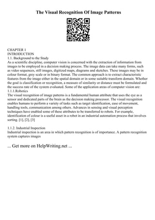 The Visual Recognition Of Image Patterns
CHAPTER 1
INTRODUCTION
1.1. Background to the Study
As a scientific discipline, computer vision is concerned with the extraction of information from
images to be employed in a decision making process. The image data can take many forms, such
as video sequences, still images, digitized maps, diagrams and sketches. These images may be in
colour format, grey scale or in binary format. The common approach is to extract characteristic
features from the image either in the spatial domain or in some suitable transform domain. Whether
the goal is classification or recognition, a measure of similarity or distance must be formulated and
the success rate of the system evaluated. Some of the application areas of computer vision are:
1.1.1.Robotics
The visual recognition of image patterns is a fundamental human attribute that uses the eye as a
sensor and dedicated parts of the brain as the decision making processor. The visual recognition
enables humans to perform a variety of tasks such as target identification, ease of movement,
handling tools, communication among others. Advances in sensing and visual perception
techniques have enabled some of these attributes to be transferred to robots. For example,
identification of colour is a useful asset in a robot in an industrial automation process that involves
sorting. [1], [2], [3]
1.1.2. Industrial Inspection
Industrial inspection is an area in which pattern recognition is of importance. A pattern recognition
system captures images
... Get more on HelpWriting.net ...
 