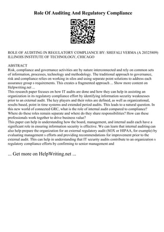 Role Of Auditing And Regulatory Compliance
ROLE OF AUDITING IN REGULATORY COMPLIANCE BY: SHEFALI VERMA (A 20325809)
ILLINOIS INSTITUTE OF TECHNOLOGY, CHICAGO
ABSTRACT
Risk, compliance and governance activities are by nature interconnected and rely on common sets
of information, processes, technology and methodology. The traditional approach to governance,
risk and compliance relies on working in silos and using separate point solutions to address each
assurance group s requirements. This creates a fragmented approach ... Show more content on
Helpwriting.net ...
This research paper focuses on how IT audits are done and how they can help in assisting an
organization in its regulatory compliance effort by identifying information security weaknesses
prior to an external audit. The key players and their roles are defined, as well as organizational,
results based, point in time systems and extended period audits. This leads to a natural question. In
this new world of connected GRC, what is the role of internal audit compared to compliance?
Where do these roles remain separate and where do they share responsibilities? How can these
professionals work together to drive business value?
This paper can help in understanding how the board, management, and internal audit each have a
significant role in ensuring information security is effective. We can learn that internal auditingcan
also help prepare the organization for an external regulatory audit (SOX or HIPAA, for example) by
evaluating management s efforts and providing recommendations for improvement prior to the
external audit. This can help in understanding that IT security audits contribute to an organization s
regulatory compliance efforts by confirming to senior management and
... Get more on HelpWriting.net ...
 
