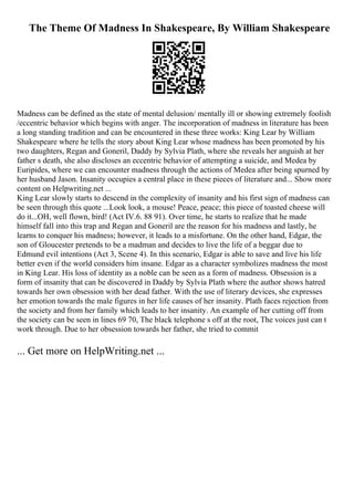 The Theme Of Madness In Shakespeare, By William Shakespeare
Madness can be defined as the state of mental delusion/ mentally ill or showing extremely foolish
/eccentric behavior which begins with anger. The incorporation of madness in literature has been
a long standing tradition and can be encountered in these three works: King Lear by William
Shakespeare where he tells the story about King Lear whose madness has been promoted by his
two daughters, Regan and Goneril, Daddy by Sylvia Plath, where she reveals her anguish at her
father s death, she also discloses an eccentric behavior of attempting a suicide, and Medea by
Euripides, where we can encounter madness through the actions of Medea after being spurned by
her husband Jason. Insanity occupies a central place in these pieces of literature and... Show more
content on Helpwriting.net ...
King Lear slowly starts to descend in the complexity of insanity and his first sign of madness can
be seen through this quote ...Look look, a mouse! Peace, peace; this piece of toasted cheese will
do it...OH, well flown, bird! (Act IV.6. 88 91). Over time, he starts to realize that he made
himself fall into this trap and Regan and Goneril are the reason for his madness and lastly, he
learns to conquer his madness; however, it leads to a misfortune. On the other hand, Edgar, the
son of Gloucester pretends to be a madman and decides to live the life of a beggar due to
Edmund evil intentions (Act 3, Scene 4). In this scenario, Edgar is able to save and live his life
better even if the world considers him insane. Edgar as a character symbolizes madness the most
in King Lear. His loss of identity as a noble can be seen as a form of madness. Obsession is a
form of insanity that can be discovered in Daddy by Sylvia Plath where the author shows hatred
towards her own obsession with her dead father. With the use of literary devices, she expresses
her emotion towards the male figures in her life causes of her insanity. Plath faces rejection from
the society and from her family which leads to her insanity. An example of her cutting off from
the society can be seen in lines 69 70, The black telephone s off at the root, The voices just can t
work through. Due to her obsession towards her father, she tried to commit
... Get more on HelpWriting.net ...
 