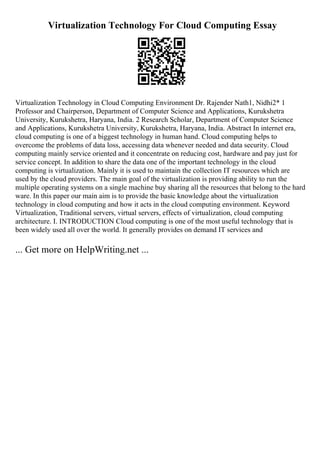 Virtualization Technology For Cloud Computing Essay
Virtualization Technology in Cloud Computing Environment Dr. Rajender Nath1, Nidhi2* 1
Professor and Chairperson, Department of Computer Science and Applications, Kurukshetra
University, Kurukshetra, Haryana, India. 2 Research Scholar, Department of Computer Science
and Applications, Kurukshetra University, Kurukshetra, Haryana, India. Abstract In internet era,
cloud computing is one of a biggest technology in human hand. Cloud computing helps to
overcome the problems of data loss, accessing data whenever needed and data security. Cloud
computing mainly service oriented and it concentrate on reducing cost, hardware and pay just for
service concept. In addition to share the data one of the important technology in the cloud
computing is virtualization. Mainly it is used to maintain the collection IT resources which are
used by the cloud providers. The main goal of the virtualization is providing ability to run the
multiple operating systems on a single machine buy sharing all the resources that belong to the hard
ware. In this paper our main aim is to provide the basic knowledge about the virtualization
technology in cloud computing and how it acts in the cloud computing environment. Keyword
Virtualization, Traditional servers, virtual servers, effects of virtualization, cloud computing
architecture. I. INTRODUCTION Cloud computing is one of the most useful technology that is
been widely used all over the world. It generally provides on demand IT services and
... Get more on HelpWriting.net ...
 