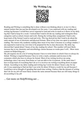 My Writing Log
Reading and Writing is something that is done without even thinking about it, to me it is like a
natural instinct that one just has developed over the years. I was surprised with my reading and
writing log because I would have never expected to read and write as much as it shows in my daily
log that I had to keep for a week. I noticed that I tend to divide my reading and writinginto three
categories such as school, leisure and work. During the writing diary assignment I had to also
keep track of the format I used to read and write. This log showed me that I tend to do about the
same amount of use of electronic and physical formats. Most of my time was spent in academic
reading. The reason why academic reading takes most of my time is because as a college student, I
am expected to read on my own time to be prepared for the in class discussion. My daily log
showed that I spend about 5 hours of my day reading for school. This number will most likely
increase due to my chemistry and microbiology classes because as weeks pass I will... Show more
content on Helpwriting.net ...
My job requires me do a lot of writing because I have to write letters in which I have to always be
formal. Writing is required because I have to write e mails, estimates and invoices to the
costumers which also have to always be formal. Most of my writing involves me using
technology since I am away from home so I am not able to do it in person. At the same time I
have to keep track of everything that I do so it is involves me writing everything down on paper
format. According to my daily reading and writing log I wrote for about 2 hours a day for my
job. It was surprising to find out that I can write for about 10 hours a week for my job because I
would have never thought of spending that much time writing. I believe that the amount of writing
that I do for my job will most likely remain the same amount because there are still many things to
do according to my job
... Get more on HelpWriting.net ...
 