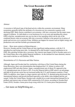 The Great Recession of 2008
Abstract
A recession is full proof sign of declined activity within the economic environment. Many
economists generally define the attributes of a recession are two consecutive quarters with
declining GDP. Many factors contribute to an economy s fall into a recession, but the major cause
argued is inflation. As individuals or even businesses try to cut costs and spending this causes
GDP to decline, unemployment rate can rise due to less spending which can be one of the
combined factors when an economy falls into a recession. Inflation is the general rise in prices of
goods and services over a period of time. Inflation can happen for reasons such as higher energy and
production costs and that includes governmental debt.
Great ... Show more content on Helpwriting.net ...
However, Sweden and the United States are also significant trading partners, with the U.S.
spending less and losing more jobs. As demand fell so did Sweden s export contribution to its
GDP, thus spiraling Sweden into a recession. Key interest rates began to fall in Sweden same as in
the United States due to the global financial meltdown. As the demand for loans diminish, interest
rates tend to decline as well (Schiller, 2010).
Dissimilarities of U.S. Recession and Other Nations
Although, Japan and Sweden had few similarities with those of the United States during the
Great Recession, there were dissimilarities that displayed the U.S. failure to achieve full
employment GDP and other factors. Japan s unemployment rate of about 4% opposed to the
U.S. unemployment rate of close to 10%. Even the financial debt to GDP ration is an advantage,
and debt in the private sector has not increased unlike the U.S. and European countries, (Time,
2009). In addition, since Japan is a huge exporter and with the U.S. demand going downward, the
international balances and growth declined especially as the dollar value dropped and the yen
surged. Unlike the United States, Sweden took a double hit as weak international demand for its
products and interest rates at home GDP contracted by 0.4% down, according to Sweden Real
Estate (2010). Sweden s home prices keep rising while the U.S. home prices had plummeted.
... Get more on HelpWriting.net ...
 