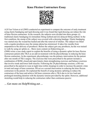 Knee Flexion Contracture Essay
A.D.Van Velzen et al (2005) conducted an experiment to compare the outcome of early treatment
using elastic bandaging and rigid dressing and it was found that rigid dressing can reduce the risk
of knee flexion contracture. In the research, the subjects were divided into three groups: (i)
traditional elastic bandaging (ii) immediate fitting method and (iii) delayed fitting method. In the
first condition, the stump of the subject was covered with a dressing bandage. Elastic bandaging
was started once the wound has healed and after the removal of stitches. The subject was fitted
with a regular prosthesis once the stump edema has minimized. It takes few months from
amputation to the delivery of prosthesis. Before the subject gets any prosthesis, he/she was trained
to walk by using air splints or... Show more content on Helpwriting.net ...
(2008) wrote a case study report to explain the benefits of using a dynamic splint for knee flexion
contracture patient after TKA as an add on treatment with the physiotherapy in reducing the knee
flexion contracture. In the experiment, physiotherapy was the primary intervention for the patient
after one month of TKA surgery. The exercises that were prescribed to the patient includes a
combination of ROM, closed and open kinetic chain strengthening exercises and balance exercises
that involve trunk and lower limb muscles. Following the 28 physiotherapy sessions, a DS was
prescribed to the patient to wear at night time (while sleeping) in order to increase the patient s time
at total end range of knee extension. DS act as a second intervention in reducing the knee flexion
contracture in the patient. He explained the benefit of using dynamic splinting to reduce the
contracture of the knee and achieve full knee extension after a TKA due to its low load and
prolonged stretching duration with the dynamic tension provided by the splint. However, additional
stretching would help in reducing the contracture rather than continuous passive
... Get more on HelpWriting.net ...
 
