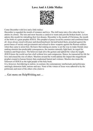 Love And A Little Malice
Come December with love and a little malice.
December is regarded the month of romance and love. The chill turns into a fire when the love
attains its climax. The rain and snow become a catalyst to warm and join the broken hearts. Lovers
admire this month for rekindling their lost dreams. December is the month of Christmas, the month
of the birth of a great prophet JESUS. This prophet of peace loved his enemies and comforted them
all. Jesus always stood with poor and disenfranchised, fed and healed them, preached against the
power bases of society and government and refused to draw weapons against the Roman soldiers
when they came to arrest him. He knew that making an enemy is not the way to make friends since
making enemies has predictable consequences, the enemies naturally fight back, he urged for
kindness and forgiveness. The believers kept alive the gesture and upheld the values he taught.
JESUS knew the world was but a hell without love and compassion. Hence, he transacted his life for
love and erased the sins of others. Muslims around the world adulate the impact this magnificent
prophet created in human history that condemned hatred and violence. Muslim also treats the
followers of JESUS as the right people of the holy book.
It is, however, bewildering to realize, in contrast, the contemporary intellectuals and politicians
untiringly demonize faith, nations and race. None of the virtues of Jesus were adhered to by the
politicians and most of the others who claim to
... Get more on HelpWriting.net ...
 