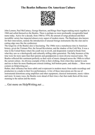 The Beatles Influence On American Culture
John Lennon, Paul McCartney, George Harrison, and Ringo Starr began making music together in
1960 and called themselves the Beatles. There is perhaps no more profoundly recognizable band
name today. Active for a decade, from 1960 to 1970, the amount of songs produced and their
incredible variety has impacted almost every aspect of modern music. The Beatlesare also known
for their innovations, namely the introduction of unusual foreign instruments like the sitar and to
cutting edge ones like the synthesizer.
The longevity of the Beatles also is fascinating. The 1960s were a tumultuous time in American
history, given the Vietnam War, the Sexual Revolution, and the shadow of the Cold War. It was a
time in the United States where the youth was in revolt, and desperately wanted to break from
what they saw as a ideologically and culturally stifling older generation. The baby boomers of the
time were far more open than their parents and grandparents to more diverse musical tastes. The
Beatles reflected this sentiment perfectly as their style of music changed across the 1960s to reflect
the current culture. An obvious example of this is their clothing, from when they started in suits
and ties to their far more flamboyant colored clothing, bell bottom pants, and shades. ... Show more
content on Helpwriting.net ...
Rather, their influence has been subtle and everpresent in modern music from audio recordings and
production in a studio to their live performances. A few of these innovations are the use of
instrumental distortions using amplifiers and other equipment, classical instruments, music videos
and more. In many ways, the Beatles were ahead of their time a fact that made them all the more
stunning to the nation and the music
... Get more on HelpWriting.net ...
 