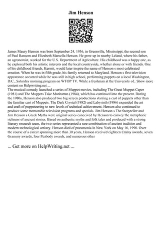 Jim Henson
James Maury Henson was born September 24, 1936, in Greenville, Mississippi, the second son
of Paul Ransom and Elizabeth Marcella Henson. He grew up in nearby Leland, where his father,
an agronomist, worked for the U.S. Department of Agriculture. His childhood was a happy one, as
he explored both his artistic interests and the local countryside, whether alone or with friends. One
of his childhood friends, Kermit, would later inspire the name of Henson s most celebrated
creation. When he was in fifth grade, his family returned to Maryland. Henson s first television
appearance occurred while he was still in high school, performing puppets on a local Washington,
D.C., Saturday morning program on WTOP TV. While a freshman at the University of
... Show more
content on Helpwriting.net ...
The musical comedy launched a series of Muppet movies, including The Great Muppet Caper
(1981) and The Muppets Take Manhattan (1984), which has continued into the present. During
the 1980s, Henson also produced two big screen productions starring a cast of puppets other than
the familiar cast of Muppets. The Dark Crystal (1982) and Labyrinth (1986) expanded the art
and craft of puppeteering to new levels of technical achievement. Henson also continued to
produce some memorable television programs and specials. Jim Henson s The Storyteller and
Jim Henson s Greek Myths were original series conceived by Henson to convey the metaphoric
richness of ancient stories. Based on authentic myths and folk tales and produced with a strong
literary research team, the two series represented a rare combination of ancient tradition and
modern technological artistry. Henson died of pneumonia in New York on May 16, 1990. Over
the course of a career spanning more than 30 years, Henson received eighteen Emmy awards, seven
Grammy awards, four Peabody awards, and numerous other
... Get more on HelpWriting.net ...
 