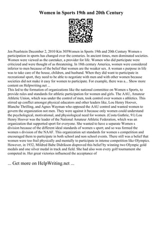 Women in Sports 19th and 20th Century
Jen Pearlstein December 2, 2010 Kin 305Women in Sports 19th and 20th Century Women s
participation in sports has changed over the centuries. In ancient times, men dominated societies.
Women were viewed as the caretaker, a provider for life. Women who did participate were
criticized and were thought of as threatening. In 18th century America, women were considered
inferior to men because of the belief that women are the weaker sex. A woman s purpose in life
was to take care of the house, children, and husband. When they did want to participate in
recreational sport, they need to be able to negotiate with men and with other women because
societies did not make it easy for women to participate. For example, there was a... Show more
content on Helpwriting.net ...
This led to the formation of organizations like the national committee on Women s Sports, to
provide rules and standards for athletic participation for women and girls. The AAU, Amateur
Athletic Union, which was under the control of men, took control over women s athletics. This
stirred up conflict amongst physical educators and other leaders like, Lou Henry Hoover,
Blanche Thrilling, and Agnes Wayman who opposed the AAU control and wanted women to
govern the organization not men. They were against it because only women could understand
the psychological, motivational, and physiological need for women. (Costa Guthrie, 91) Lou
Henry Hoover was the leader of the National Amateur Athletic Federation, which was an
organization that supported sport for everyone. She wanted to have a separate Women s
division because of the different ideal standards of women s sport; and so was formed the
women s division of the NAAF. This organization set standards for women s competition and
encouraged them to participate in both school and non school events. There still was a belief that
women were too frail physically and mentally to participate in intense competition like Olympics.
However, in 1932, Mildred Babe Didrikson disproved this belief by winning two Olympic gold
medals and one silver medal in track and field. She had also won every golf tournament she
competed in. Her great victories influenced the acceptance of
... Get more on HelpWriting.net ...
 