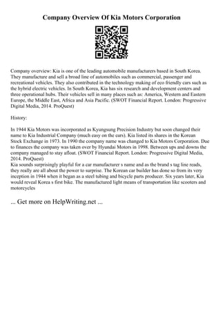 Company Overview Of Kia Motors Corporation
Company overview: Kia is one of the leading automobile manufacturers based in South Korea.
They manufacture and sell a broad line of automobiles such as commercial, passenger and
recreational vehicles. They also contributed in the technology making of eco friendly cars such as
the hybrid electric vehicles. In South Korea, Kia has six research and development centers and
three operational hubs. Their vehicles sell in many places such as: America, Western and Eastern
Europe, the Middle East, Africa and Asia Pacific. (SWOT Financial Report. London: Progressive
Digital Media, 2014. ProQuest)
History:
In 1944 Kia Motors was incorporated as Kyungsung Precision Industry but soon changed their
name to Kia Industrial Company (much easy on the ears). Kia listed its shares in the Korean
Stock Exchange in 1973. In 1990 the company name was changed to Kia Motors Corporation. Due
to finances the company was taken over by Hyundai Motors in 1998. Between ups and downs the
company managed to stay afloat. (SWOT Financial Report. London: Progressive Digital Media,
2014. ProQuest)
Kia sounds surprisingly playful for a car manufacturer s name and as the brand s tag line reads,
they really are all about the power to surprise. The Korean car builder has done so from its very
inception in 1944 when it began as a steel tubing and bicycle parts producer. Six years later, Kia
would reveal Korea s first bike. The manufactured light means of transportation like scooters and
motorcycles
... Get more on HelpWriting.net ...
 
