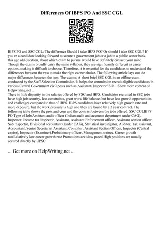 Differences Of IBPS PO And SSC CGL
IBPS PO and SSC CGL: The difference Should I take IBPS PO? Or should I take SSC CGL? If
you re a candidate looking forward to secure a government job or a job in a public sector bank,
this age old question, about which exam to pursue would have definitely crossed your mind.
Though the exams broadly carry the same syllabus, they are significantly different as career
options, making it difficult to choose. Therefore, it is essential for the candidates to understand the
differences between the two to make the right career choice. The following article lays out the
major differences between the two: The exams: A short brief SSC CGL is an offline exam
conducted by the Staff Selection Commission. It helps the commission recruit eligible candidates in
various Central Government civil posts such as Assistant/ Inspector/ Sub... Show more content on
Helpwriting.net ...
There is little disparity in the salaries offered by SSC and IBPS. Candidates recruited in SSC jobs
have high job security, less constraints, great work life balance, but have less growth opportunities
and challenges compared to that of IBPS. IBPS candidates have relatively high growth rate and
more exposure, but the work pressure is high and they are bound by a 2 year contract. The
following table shows the pros and cons and the contrast between the jobs offered: SSC CGLIBPS
PO Type of JobsAssistant audit officer (Indian audit and accounts department under CAG),
Inspector, Income tax inspector, Assistant, Assistant Enforcement officer, Assistant section officer,
Sub Inspector, Divisional accountant (Under CAG), Statistical investigator, Auditor, Tax assistant,
Accountant, Senior Secretariat Assistant, Compiler, Assistant Section Officer, Inspector (Central
excise), Inspector (Examiner).Probationary officer, Management trainee. Career growth
rateRelatively low career growth rate Promotions are slow paced High positions are usually
secured directly by UPSC
... Get more on HelpWriting.net ...
 