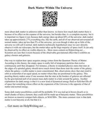 Dark Matter Within The Universe
more about dark matter in unknown rather than known. we know how much dark matter there is
because of its effect on the expanse of the universe, but besides that, it s a complete mystery. but it
is important we figure it out, because dark energy takes up about 68% of the universe. dark matter
takes up approximately 27%,everything else, like the earth, and all of our observed universeand all
normal matter, takes up less than 5% of the universe. yet even though it takes up so little of the
universe we still call it normal. dark matteris technically hypothetical since we can t directly
observe it with our telescopes, but the matter takes up the large majority of space itself. It can only
be observed by its effect on visible objects in... Show more content on Helpwriting.net ...
Scientists are sure that it exists because of the observable gravitational effect that it exhibits on
galaxy clusters and galaxies.
One way to explain how space acquires energy comes from the Quantum Theory of Matter.
According to this theory; the empty space is really full of temporary particles that evolve
continuously until they disappear. For instance, a theory in standard physics states that stars at
the edges of a spiraled galaxy should move much slower than those near the center of the galaxy,
where the galaxy s visible matter is more concentrated. But, observations show that stars tend to
orbit at somewhat of an equal speed, no matter where they are positioned in the galaxy. This
puzzling theory makes sense if one assumes that the stars at the borders of galaxies are affected
by the gravitational pull of an unseen mass dark matter in a halo around the galaxy. Another
explanation for dark energy is that it is a new kind of dynamical energy fluid or field that fills all
of space but something whose effect on the expansion of the Universe is the opposite of that of
matter and normal energy.
Some dark matter possibilities could still be probable. If it was tied up in brown dwarfs or in
small chunks of heavy element, they could still be made up of baryonic matter. These possibilities
are known as massive compact halo objects, or MACHOs . The more common view is that dark
matter is not baryonic at all, but that it is
... Get more on HelpWriting.net ...
 