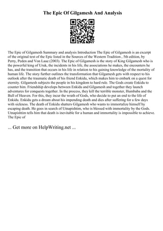The Epic Of Gilgamesh And Analysis
The Epic of Gilgamesh Summary and analysis Introduction The Epic of Gilgamesh is an excerpt
of the original text of the Epic listed in the Sources of the Western Tradition , 5th edition, by
Perry, Peden and Von Laue (2003). The Epic of Gilgamesh is the story of King Gilgamesh who is
the powerful king of Uruk, the incidents in his life, the associations he makes, the encounters he
has, and the transition that occurs in his life in relation to his gaining knowledge of the mortality of
human life. The story further outlines the transformation that Gilgamesh gets with respect to his
outlook after the traumatic death of his friend Enkidu, which makes him to embark on a quest for
eternity. Gilgamesh subjects the people in his kingdom to hard rule. The Gods create Enkidu to
counter him. Friendship develops between Enkidu and Gilgamesh and together they launch
adventures for conquests together. In the process, they kill the terrible monster, Humbaba and the
Bull of Heaven. For this, they incur the wrath of Gods, who decide to put an end to the life of
Enkidu. Enkidu gets a dream about his impending death and dies after suffering for a few days
with sickness. The death of Enkidu shatters Gilgamesh who wants to immortalize himself by
escaping death. He goes in search of Utnapishtim, who is blessed with immortality by the Gods.
Utnapishtim tells him that death is inevitable for a human and immortality is impossible to achieve.
The Epic of
... Get more on HelpWriting.net ...
 