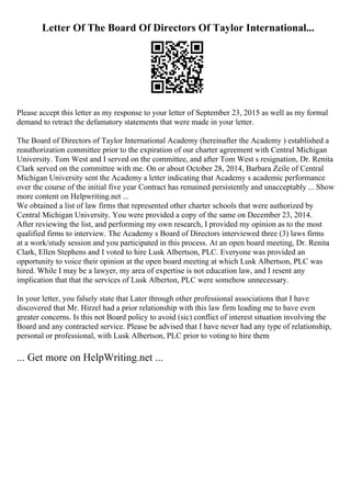 Letter Of The Board Of Directors Of Taylor International...
Please accept this letter as my response to your letter of September 23, 2015 as well as my formal
demand to retract the defamatory statements that were made in your letter.
The Board of Directors of Taylor International Academy (hereinafter the Academy ) established a
reauthorization committee prior to the expiration of our charter agreement with Central Michigan
University. Tom West and I served on the committee, and after Tom West s resignation, Dr. Renita
Clark served on the committee with me. On or about October 28, 2014, Barbara Zeile of Central
Michigan University sent the Academy a letter indicating that Academy s academic performance
over the course of the initial five year Contract has remained persistently and unacceptably ... Show
more content on Helpwriting.net ...
We obtained a list of law firms that represented other charter schools that were authorized by
Central Michigan University. You were provided a copy of the same on December 23, 2014.
After reviewing the list, and performing my own research, I provided my opinion as to the most
qualified firms to interview. The Academy s Board of Directors interviewed three (3) laws firms
at a work/study session and you participated in this process. At an open board meeting, Dr. Renita
Clark, Ellen Stephens and I voted to hire Lusk Albertson, PLC. Everyone was provided an
opportunity to voice their opinion at the open board meeting at which Lusk Albertson, PLC was
hired. While I may be a lawyer, my area of expertise is not education law, and I resent any
implication that that the services of Lusk Alberton, PLC were somehow unnecessary.
In your letter, you falsely state that Later through other professional associations that I have
discovered that Mr. Hirzel had a prior relationship with this law firm leading me to have even
greater concerns. Is this not Board policy to avoid (sic) conflict of interest situation involving the
Board and any contracted service. Please be advised that I have never had any type of relationship,
personal or professional, with Lusk Albertson, PLC prior to voting to hire them
... Get more on HelpWriting.net ...
 