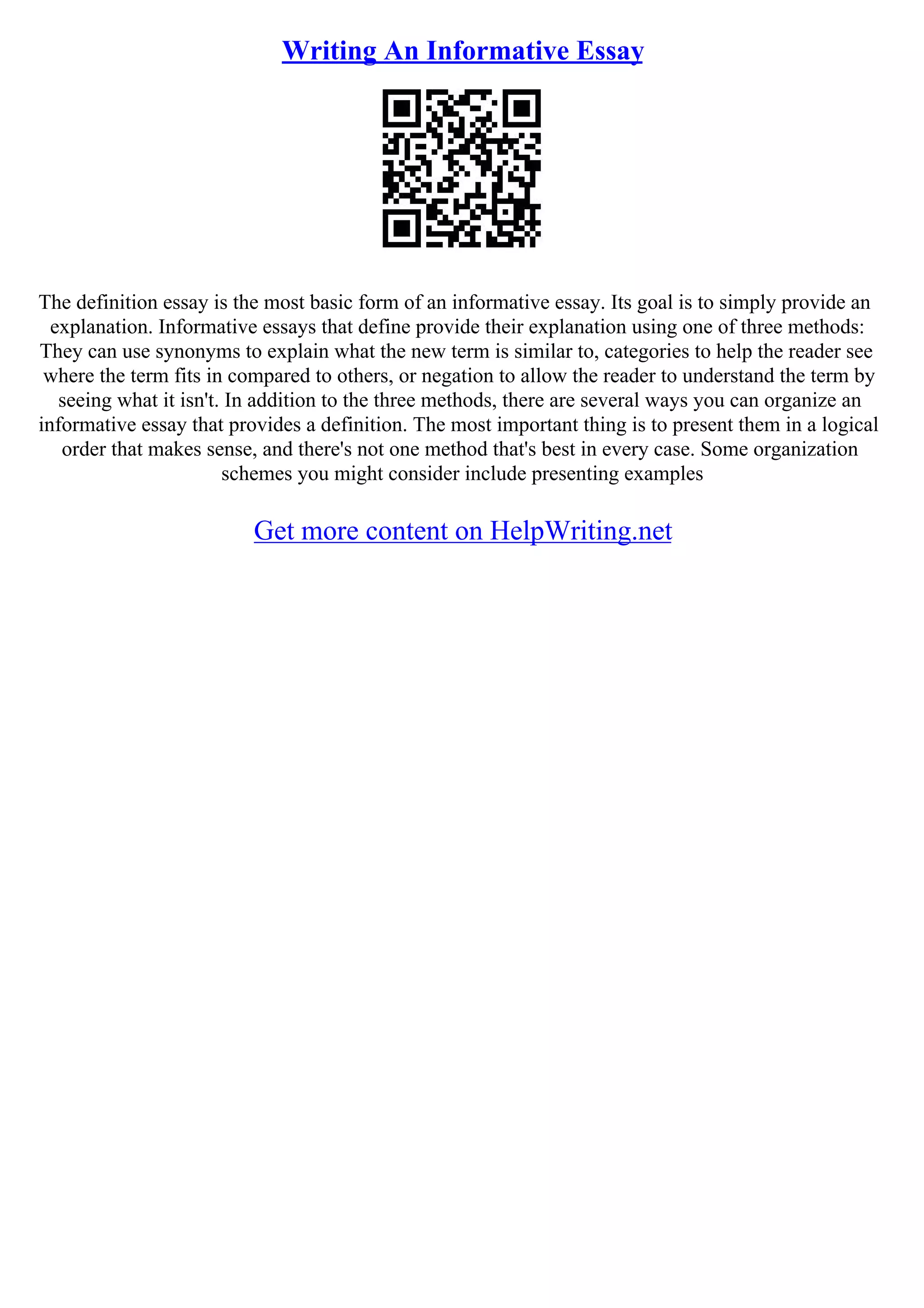 Writing An Informative Essay
The definition essay is the most basic form of an informative essay. Its goal is to simply provide an
explanation. Informative essays that define provide their explanation using one of three methods:
They can use synonyms to explain what the new term is similar to, categories to help the reader see
where the term fits in compared to others, or negation to allow the reader to understand the term by
seeing what it isn't. In addition to the three methods, there are several ways you can organize an
informative essay that provides a definition. The most important thing is to present them in a logical
order that makes sense, and there's not one method that's best in every case. Some organization
schemes you might consider include presenting examples
Get more content on HelpWriting.net
 