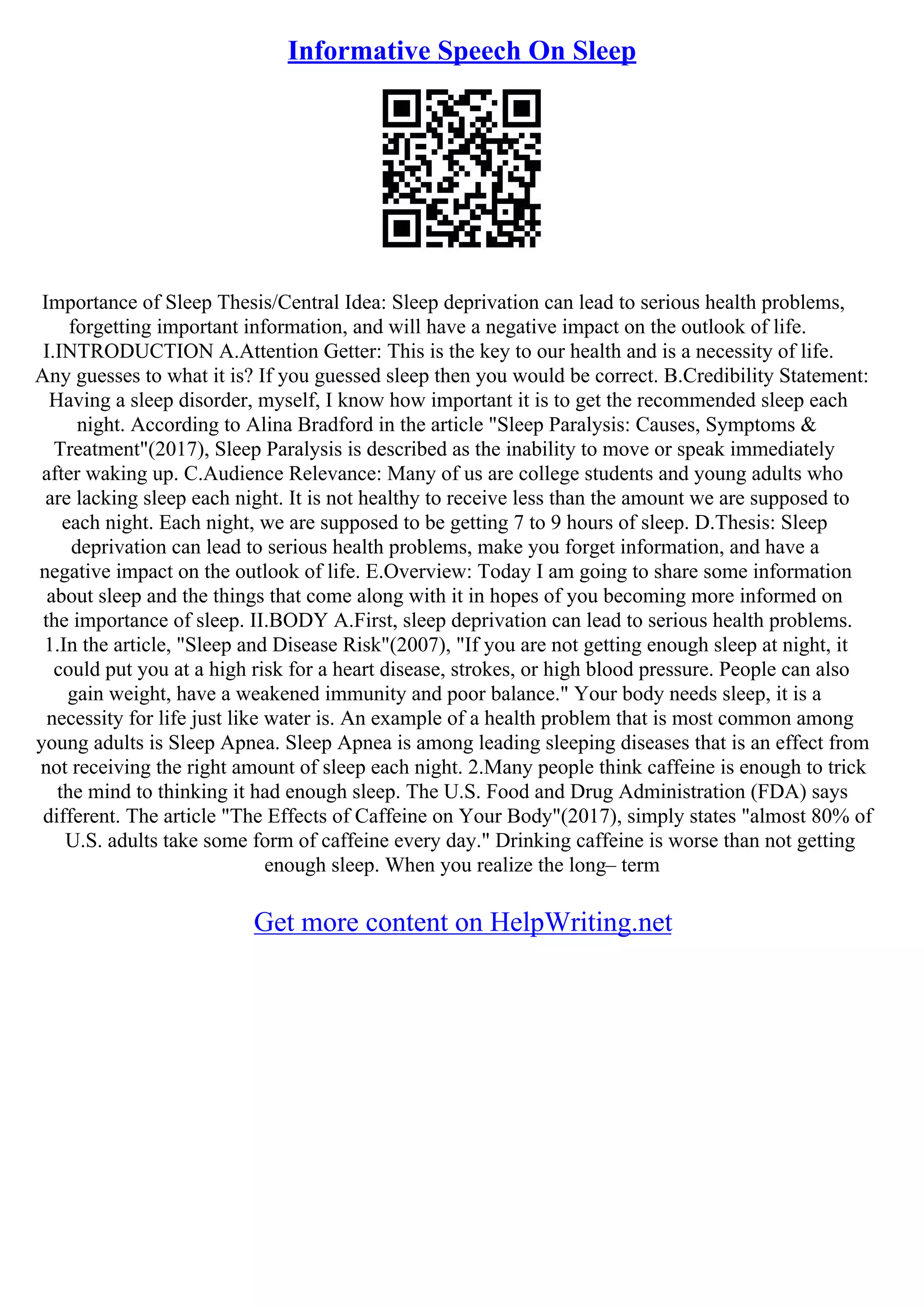 Informative Speech On Sleep
Importance of Sleep Thesis/Central Idea: Sleep deprivation can lead to serious health problems,
forgetting important information, and will have a negative impact on the outlook of life.
I.INTRODUCTION A.Attention Getter: This is the key to our health and is a necessity of life.
Any guesses to what it is? If you guessed sleep then you would be correct. B.Credibility Statement:
Having a sleep disorder, myself, I know how important it is to get the recommended sleep each
night. According to Alina Bradford in the article "Sleep Paralysis: Causes, Symptoms &
Treatment"(2017), Sleep Paralysis is described as the inability to move or speak immediately
after waking up. C.Audience Relevance: Many of us are college students and young adults who
are lacking sleep each night. It is not healthy to receive less than the amount we are supposed to
each night. Each night, we are supposed to be getting 7 to 9 hours of sleep. D.Thesis: Sleep
deprivation can lead to serious health problems, make you forget information, and have a
negative impact on the outlook of life. E.Overview: Today I am going to share some information
about sleep and the things that come along with it in hopes of you becoming more informed on
the importance of sleep. II.BODY A.First, sleep deprivation can lead to serious health problems.
1.In the article, "Sleep and Disease Risk"(2007), "If you are not getting enough sleep at night, it
could put you at a high risk for a heart disease, strokes, or high blood pressure. People can also
gain weight, have a weakened immunity and poor balance." Your body needs sleep, it is a
necessity for life just like water is. An example of a health problem that is most common among
young adults is Sleep Apnea. Sleep Apnea is among leading sleeping diseases that is an effect from
not receiving the right amount of sleep each night. 2.Many people think caffeine is enough to trick
the mind to thinking it had enough sleep. The U.S. Food and Drug Administration (FDA) says
different. The article "The Effects of Caffeine on Your Body"(2017), simply states "almost 80% of
U.S. adults take some form of caffeine every day." Drinking caffeine is worse than not getting
enough sleep. When you realize the long– term
Get more content on HelpWriting.net
 