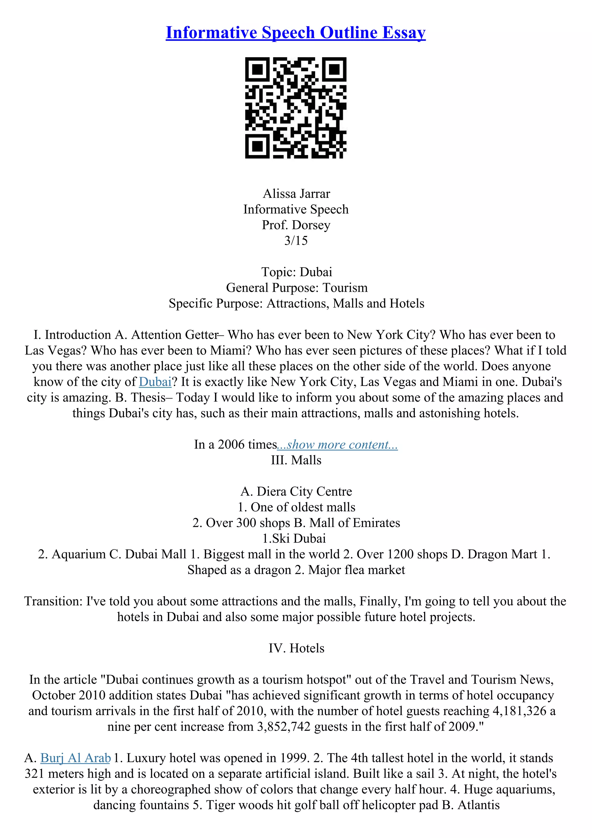 Informative Speech Outline Essay
Alissa Jarrar
Informative Speech
Prof. Dorsey
3/15
Topic: Dubai
General Purpose: Tourism
Specific Purpose: Attractions, Malls and Hotels
I. Introduction A. Attention Getter– Who has ever been to New York City? Who has ever been to
Las Vegas? Who has ever been to Miami? Who has ever seen pictures of these places? What if I told
you there was another place just like all these places on the other side of the world. Does anyone
know of the city of Dubai? It is exactly like New York City, Las Vegas and Miami in one. Dubai's
city is amazing. B. Thesis– Today I would like to inform you about some of the amazing places and
things Dubai's city has, such as their main attractions, malls and astonishing hotels.
In a 2006 times...show more content...
III. Malls
A. Diera City Centre
1. One of oldest malls
2. Over 300 shops B. Mall of Emirates
1.Ski Dubai
2. Aquarium C. Dubai Mall 1. Biggest mall in the world 2. Over 1200 shops D. Dragon Mart 1.
Shaped as a dragon 2. Major flea market
Transition: I've told you about some attractions and the malls, Finally, I'm going to tell you about the
hotels in Dubai and also some major possible future hotel projects.
IV. Hotels
In the article "Dubai continues growth as a tourism hotspot" out of the Travel and Tourism News,
October 2010 addition states Dubai "has achieved significant growth in terms of hotel occupancy
and tourism arrivals in the first half of 2010, with the number of hotel guests reaching 4,181,326 a
nine per cent increase from 3,852,742 guests in the first half of 2009."
A. Burj Al Arab1. Luxury hotel was opened in 1999. 2. The 4th tallest hotel in the world, it stands
321 meters high and is located on a separate artificial island. Built like a sail 3. At night, the hotel's
exterior is lit by a choreographed show of colors that change every half hour. 4. Huge aquariums,
dancing fountains 5. Tiger woods hit golf ball off helicopter pad B. Atlantis
 