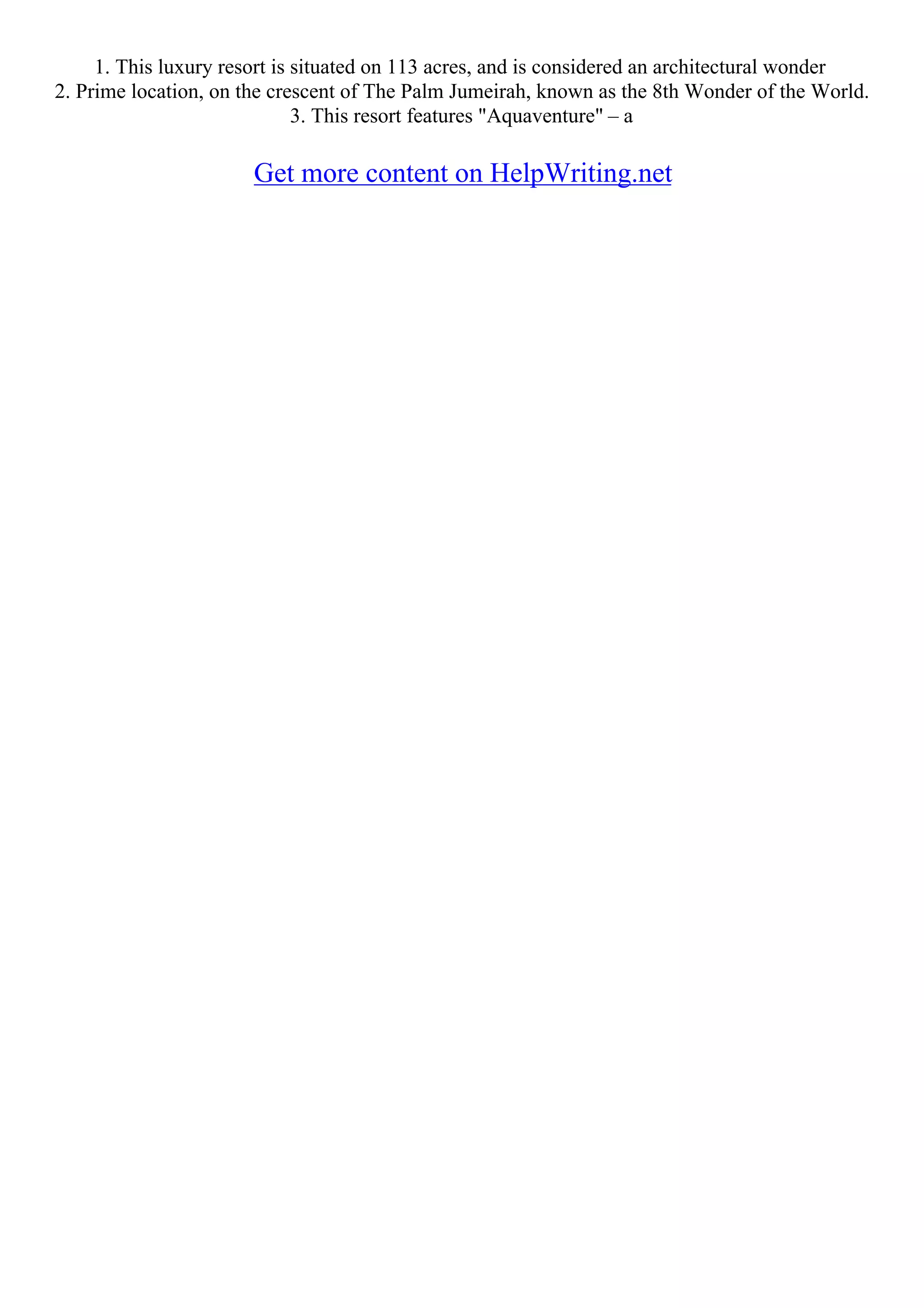 1. This luxury resort is situated on 113 acres, and is considered an architectural wonder
2. Prime location, on the crescent of The Palm Jumeirah, known as the 8th Wonder of the World.
3. This resort features "Aquaventure" – a
Get more content on HelpWriting.net
 