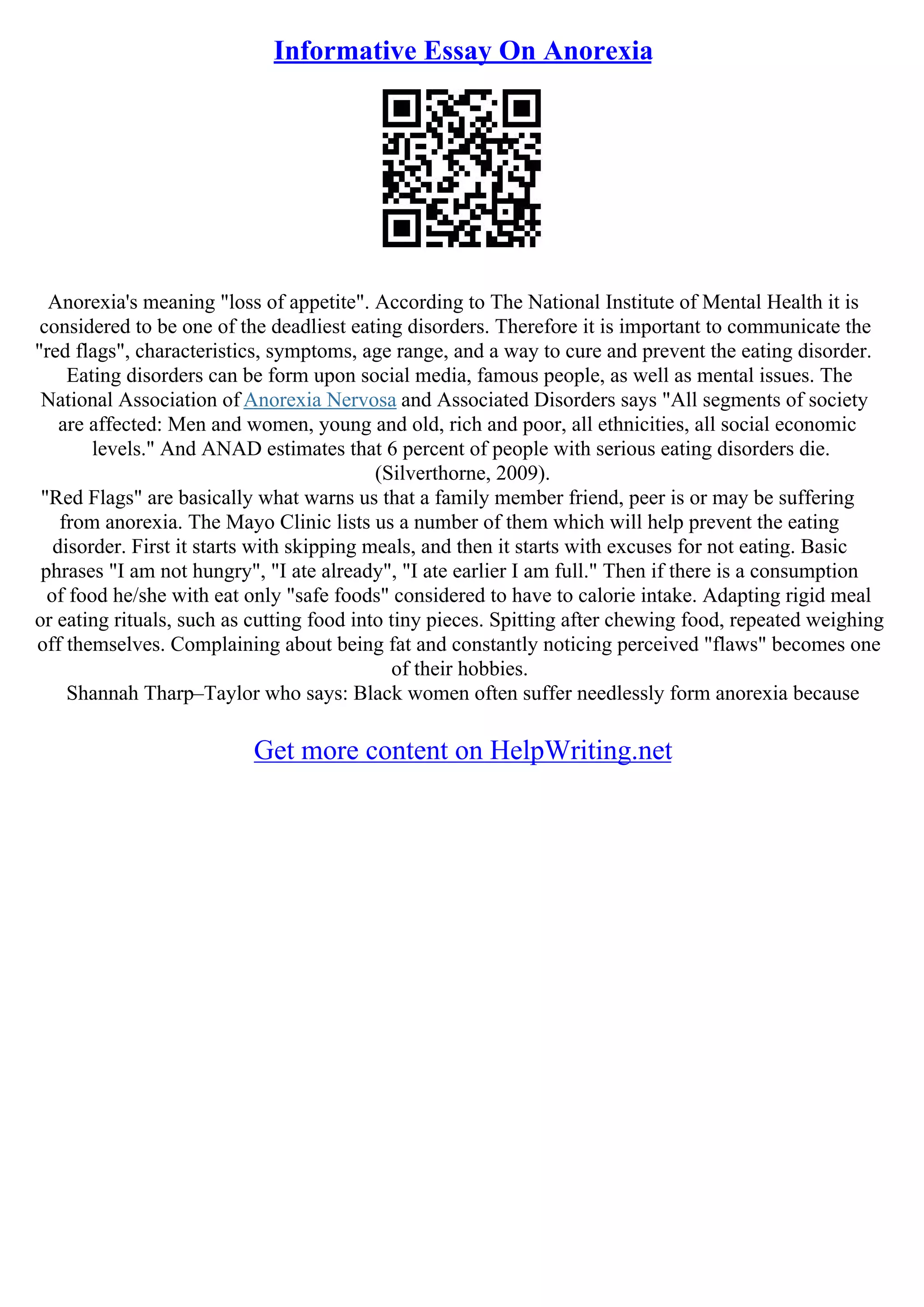 Informative Essay On Anorexia
Anorexia's meaning "loss of appetite". According to The National Institute of Mental Health it is
considered to be one of the deadliest eating disorders. Therefore it is important to communicate the
"red flags", characteristics, symptoms, age range, and a way to cure and prevent the eating disorder.
Eating disorders can be form upon social media, famous people, as well as mental issues. The
National Association of Anorexia Nervosa and Associated Disorders says "All segments of society
are affected: Men and women, young and old, rich and poor, all ethnicities, all social economic
levels." And ANAD estimates that 6 percent of people with serious eating disorders die.
(Silverthorne, 2009).
"Red Flags" are basically what warns us that a family member friend, peer is or may be suffering
from anorexia. The Mayo Clinic lists us a number of them which will help prevent the eating
disorder. First it starts with skipping meals, and then it starts with excuses for not eating. Basic
phrases "I am not hungry", "I ate already", "I ate earlier I am full." Then if there is a consumption
of food he/she with eat only "safe foods" considered to have to calorie intake. Adapting rigid meal
or eating rituals, such as cutting food into tiny pieces. Spitting after chewing food, repeated weighing
off themselves. Complaining about being fat and constantly noticing perceived "flaws" becomes one
of their hobbies.
Shannah Tharp–Taylor who says: Black women often suffer needlessly form anorexia because
Get more content on HelpWriting.net
 