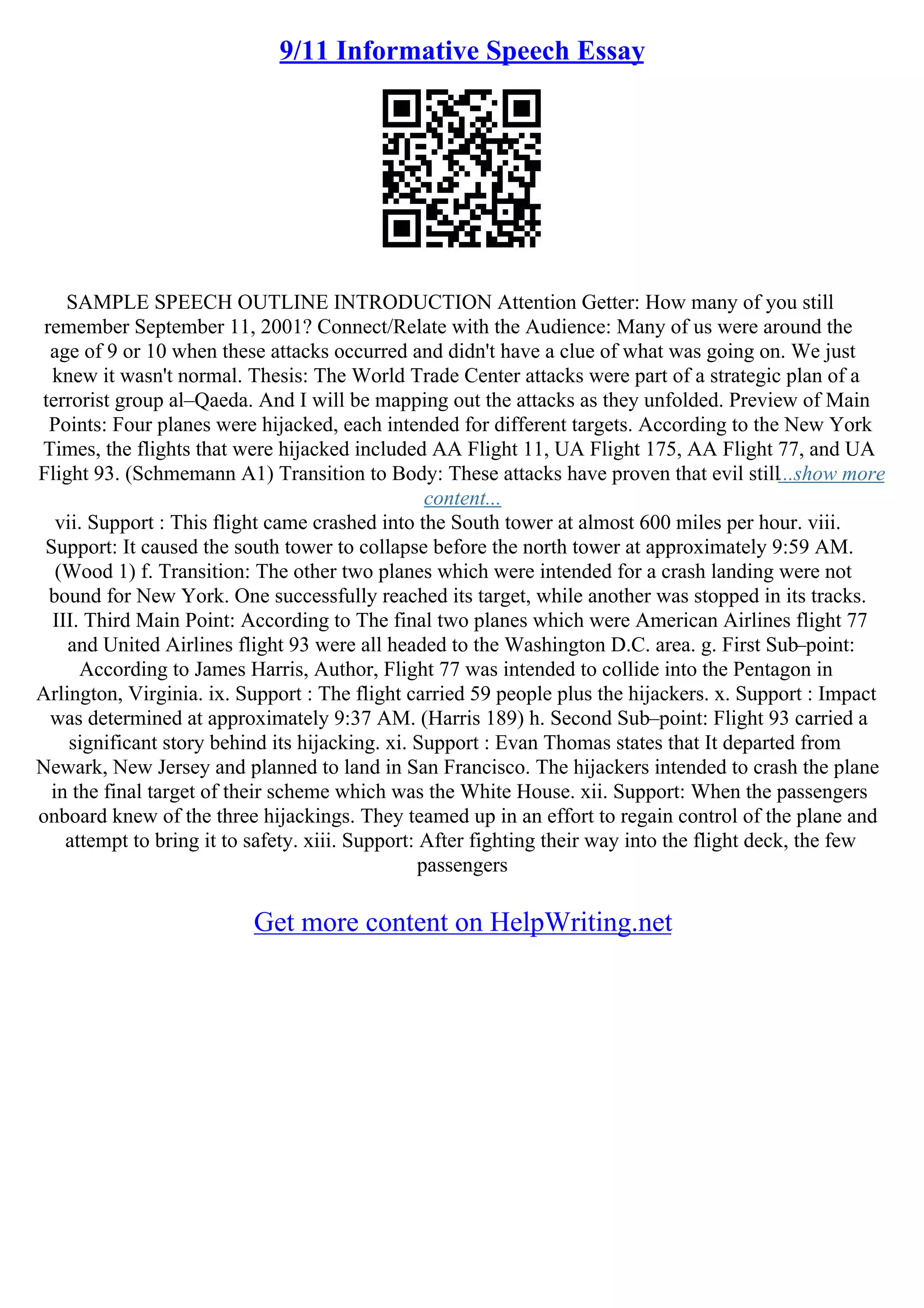 9/11 Informative Speech Essay
SAMPLE SPEECH OUTLINE INTRODUCTION Attention Getter: How many of you still
remember September 11, 2001? Connect/Relate with the Audience: Many of us were around the
age of 9 or 10 when these attacks occurred and didn't have a clue of what was going on. We just
knew it wasn't normal. Thesis: The World Trade Center attacks were part of a strategic plan of a
terrorist group al–Qaeda. And I will be mapping out the attacks as they unfolded. Preview of Main
Points: Four planes were hijacked, each intended for different targets. According to the New York
Times, the flights that were hijacked included AA Flight 11, UA Flight 175, AA Flight 77, and UA
Flight 93. (Schmemann A1) Transition to Body: These attacks have proven that evil still...show more
content...
vii. Support : This flight came crashed into the South tower at almost 600 miles per hour. viii.
Support: It caused the south tower to collapse before the north tower at approximately 9:59 AM.
(Wood 1) f. Transition: The other two planes which were intended for a crash landing were not
bound for New York. One successfully reached its target, while another was stopped in its tracks.
III. Third Main Point: According to The final two planes which were American Airlines flight 77
and United Airlines flight 93 were all headed to the Washington D.C. area. g. First Sub–point:
According to James Harris, Author, Flight 77 was intended to collide into the Pentagon in
Arlington, Virginia. ix. Support : The flight carried 59 people plus the hijackers. x. Support : Impact
was determined at approximately 9:37 AM. (Harris 189) h. Second Sub–point: Flight 93 carried a
significant story behind its hijacking. xi. Support : Evan Thomas states that It departed from
Newark, New Jersey and planned to land in San Francisco. The hijackers intended to crash the plane
in the final target of their scheme which was the White House. xii. Support: When the passengers
onboard knew of the three hijackings. They teamed up in an effort to regain control of the plane and
attempt to bring it to safety. xiii. Support: After fighting their way into the flight deck, the few
passengers
Get more content on HelpWriting.net
 