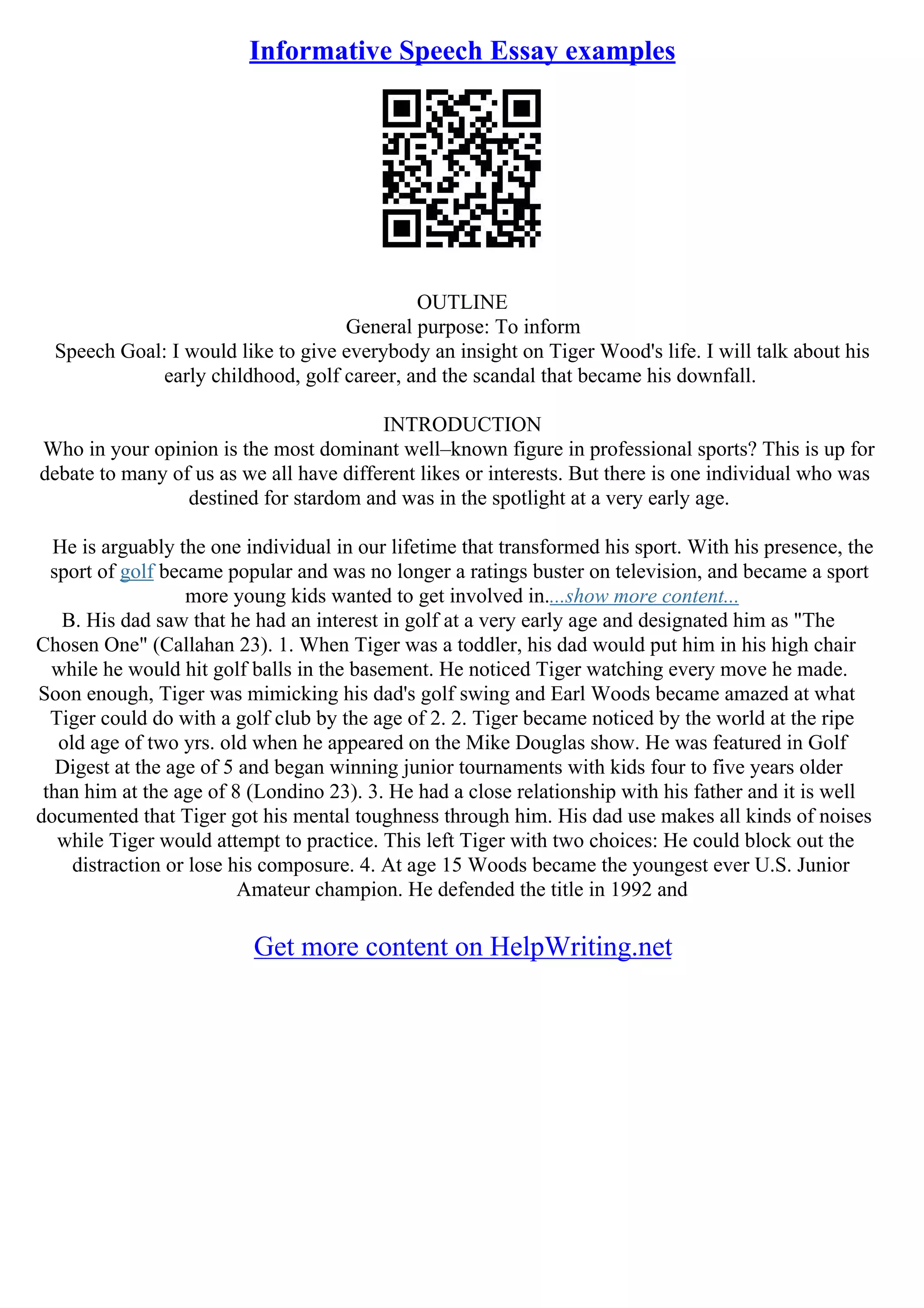 Informative Speech Essay examples
OUTLINE
General purpose: To inform
Speech Goal: I would like to give everybody an insight on Tiger Wood's life. I will talk about his
early childhood, golf career, and the scandal that became his downfall.
INTRODUCTION
Who in your opinion is the most dominant well–known figure in professional sports? This is up for
debate to many of us as we all have different likes or interests. But there is one individual who was
destined for stardom and was in the spotlight at a very early age.
He is arguably the one individual in our lifetime that transformed his sport. With his presence, the
sport of golf became popular and was no longer a ratings buster on television, and became a sport
more young kids wanted to get involved in....show more content...
B. His dad saw that he had an interest in golf at a very early age and designated him as "The
Chosen One" (Callahan 23). 1. When Tiger was a toddler, his dad would put him in his high chair
while he would hit golf balls in the basement. He noticed Tiger watching every move he made.
Soon enough, Tiger was mimicking his dad's golf swing and Earl Woods became amazed at what
Tiger could do with a golf club by the age of 2. 2. Tiger became noticed by the world at the ripe
old age of two yrs. old when he appeared on the Mike Douglas show. He was featured in Golf
Digest at the age of 5 and began winning junior tournaments with kids four to five years older
than him at the age of 8 (Londino 23). 3. He had a close relationship with his father and it is well
documented that Tiger got his mental toughness through him. His dad use makes all kinds of noises
while Tiger would attempt to practice. This left Tiger with two choices: He could block out the
distraction or lose his composure. 4. At age 15 Woods became the youngest ever U.S. Junior
Amateur champion. He defended the title in 1992 and
Get more content on HelpWriting.net
 