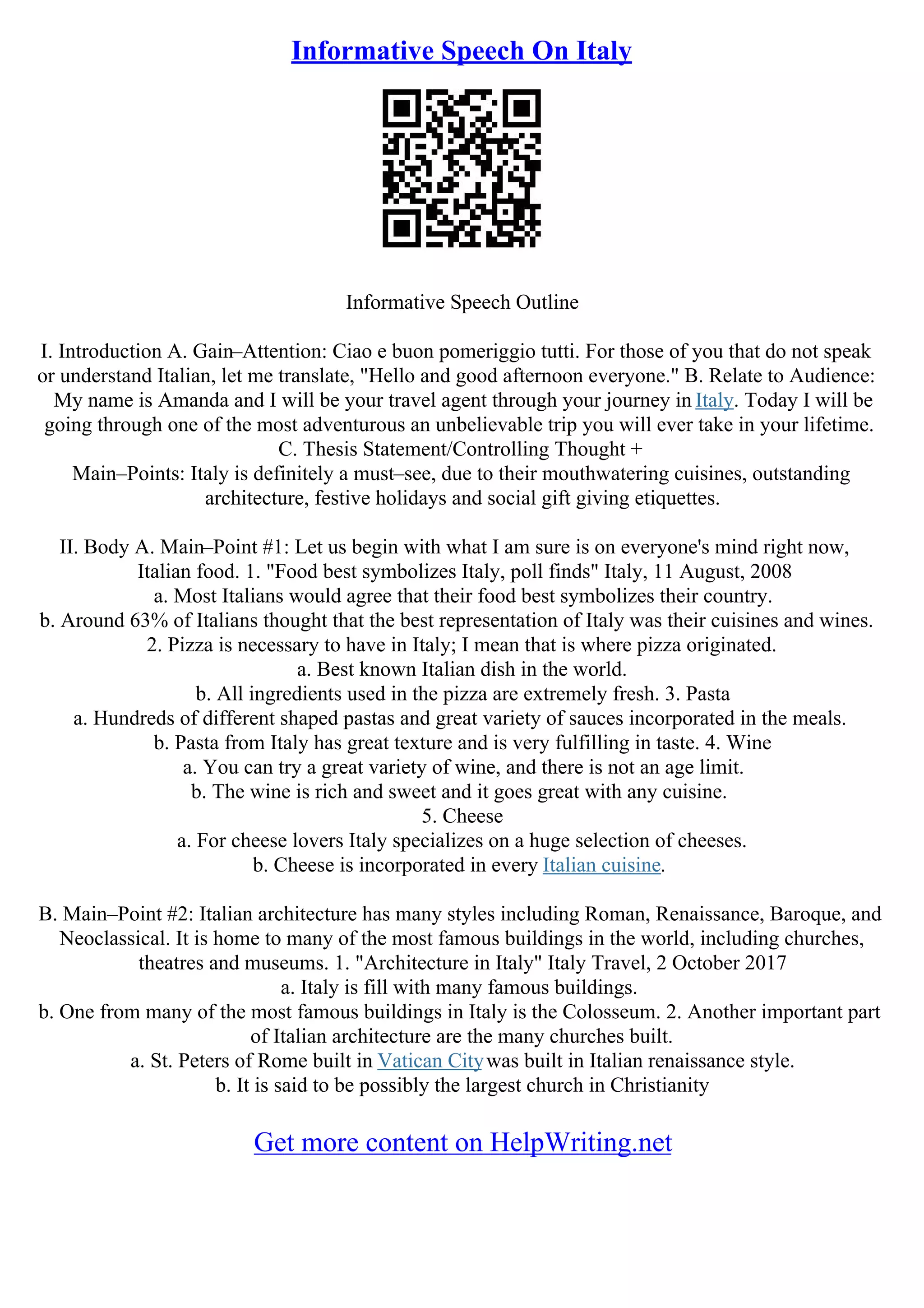 Informative Speech On Italy
Informative Speech Outline
I. Introduction A. Gain–Attention: Ciao e buon pomeriggio tutti. For those of you that do not speak
or understand Italian, let me translate, "Hello and good afternoon everyone." B. Relate to Audience:
My name is Amanda and I will be your travel agent through your journey in Italy. Today I will be
going through one of the most adventurous an unbelievable trip you will ever take in your lifetime.
C. Thesis Statement/Controlling Thought +
Main–Points: Italy is definitely a must–see, due to their mouthwatering cuisines, outstanding
architecture, festive holidays and social gift giving etiquettes.
II. Body A. Main–Point #1: Let us begin with what I am sure is on everyone's mind right now,
Italian food. 1. "Food best symbolizes Italy, poll finds" Italy, 11 August, 2008
a. Most Italians would agree that their food best symbolizes their country.
b. Around 63% of Italians thought that the best representation of Italy was their cuisines and wines.
2. Pizza is necessary to have in Italy; I mean that is where pizza originated.
a. Best known Italian dish in the world.
b. All ingredients used in the pizza are extremely fresh. 3. Pasta
a. Hundreds of different shaped pastas and great variety of sauces incorporated in the meals.
b. Pasta from Italy has great texture and is very fulfilling in taste. 4. Wine
a. You can try a great variety of wine, and there is not an age limit.
b. The wine is rich and sweet and it goes great with any cuisine.
5. Cheese
a. For cheese lovers Italy specializes on a huge selection of cheeses.
b. Cheese is incorporated in every Italian cuisine.
B. Main–Point #2: Italian architecture has many styles including Roman, Renaissance, Baroque, and
Neoclassical. It is home to many of the most famous buildings in the world, including churches,
theatres and museums. 1. "Architecture in Italy" Italy Travel, 2 October 2017
a. Italy is fill with many famous buildings.
b. One from many of the most famous buildings in Italy is the Colosseum. 2. Another important part
of Italian architecture are the many churches built.
a. St. Peters of Rome built in Vatican Citywas built in Italian renaissance style.
b. It is said to be possibly the largest church in Christianity
Get more content on HelpWriting.net
 
