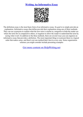 Writing An Informative Essay
The definition essay is the most basic form of an informative essay. Its goal is to simply provide an
explanation. Informative essays that define provide their explanation using one of three methods:
They can use synonyms to explain what the new term is similar to, categories to help the reader see
where the term fits in compared to others, or negation to allow the reader to understand the term by
seeing what it isn't. In addition to the three methods, there are several ways you can organize an
informative essay that provides a definition. The most important thing is to present them in a logical
order that makes sense, and there's not one method that's best in every case. Some organization
schemes you might consider include presenting examples
Get more content on HelpWriting.net
 