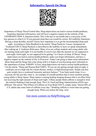Informative Speech On Sleep
Importance of Sleep Thesis/Central Idea: Sleep deprivation can lead to serious health problems,
forgetting important information, and will have a negative impact on the outlook of life.
I.INTRODUCTION A.Attention Getter: This is the key to our health and is a necessity of life.
Any guesses to what it is? If you guessed sleep then you would be correct. B.Credibility Statement:
Having a sleep disorder, myself, I know how important it is to get the recommended sleep each
night. According to Alina Bradford in the article "Sleep Paralysis: Causes, Symptoms &
Treatment"(2017), Sleep Paralysis is described as the inability to move or speak immediately
after waking up. C.Audience Relevance: Many of us are college students and young adults who
are lacking sleep each night. It is not healthy to receive less than the amount we are supposed to
each night. Each night, we are supposed to be getting 7 to 9 hours of sleep. D.Thesis: Sleep
deprivation can lead to serious health problems, make you forget information, and have a
negative impact on the outlook of life. E.Overview: Today I am going to share some information
about sleep and the things that come along with it in hopes of you becoming more informed on
the importance of sleep. II.BODY A.First, sleep deprivation can lead to serious health problems.
1.In the article, "Sleep and Disease Risk"(2007), "If you are not getting enough sleep at night, it
could put you at a high risk for a heart disease, strokes, or high blood pressure. People can also
gain weight, have a weakened immunity and poor balance." Your body needs sleep, it is a
necessity for life just like water is. An example of a health problem that is most common among
young adults is Sleep Apnea. Sleep Apnea is among leading sleeping diseases that is an effect from
not receiving the right amount of sleep each night. 2.Many people think caffeine is enough to trick
the mind to thinking it had enough sleep. The U.S. Food and Drug Administration (FDA) says
different. The article "The Effects of Caffeine on Your Body"(2017), simply states "almost 80% of
U.S. adults take some form of caffeine every day." Drinking caffeine is worse than not getting
enough sleep. When you realize the long– term
Get more content on HelpWriting.net
 