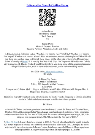 Informative Speech Outline Essay
Alissa Jarrar
Informative Speech
Prof. Dorsey
3/15
Topic: Dubai
General Purpose: Tourism
Specific Purpose: Attractions, Malls and Hotels
I. Introduction A. Attention Getter– Who has ever been to New York City? Who has ever been to
Las Vegas? Who has ever been to Miami? Who has ever seen pictures of these places? What if I told
you there was another place just like all these places on the other side of the world. Does anyone
know of the city of Dubai? It is exactly like New York City, Las Vegas and Miami in one. Dubai's
city is amazing. B. Thesis– Today I would like to inform you about some of the amazing places and
things Dubai's city has, such as their main attractions, malls and astonishing hotels.
In a 2006 times...show more content...
III. Malls
A. Diera City Centre
1. One of oldest malls
2. Over 300 shops B. Mall of Emirates
1.Ski Dubai
2. Aquarium C. Dubai Mall 1. Biggest mall in the world 2. Over 1200 shops D. Dragon Mart 1.
Shaped as a dragon 2. Major flea market
Transition: I've told you about some attractions and the malls, Finally, I'm going to tell you about the
hotels in Dubai and also some major possible future hotel projects.
IV. Hotels
In the article "Dubai continues growth as a tourism hotspot" out of the Travel and Tourism News,
October 2010 addition states Dubai "has achieved significant growth in terms of hotel occupancy
and tourism arrivals in the first half of 2010, with the number of hotel guests reaching 4,181,326 a
nine per cent increase from 3,852,742 guests in the first half of 2009."
A. Burj Al Arab1. Luxury hotel was opened in 1999. 2. The 4th tallest hotel in the world, it stands
321 meters high and is located on a separate artificial island. Built like a sail 3. At night, the hotel's
exterior is lit by a choreographed show of colors that change every half hour. 4. Huge aquariums,
dancing fountains 5. Tiger woods hit golf ball off helicopter pad B. Atlantis
 