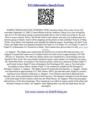 9/11 Informative Speech Essay
SAMPLE SPEECH OUTLINE INTRODUCTION Attention Getter: How many of you still
remember September 11, 2001? Connect/Relate with the Audience: Many of us were around the
age of 9 or 10 when these attacks occurred and didn't have a clue of what was going on. We just
knew it wasn't normal. Thesis: The World Trade Center attacks were part of a strategic plan of a
terrorist group al–Qaeda. And I will be mapping out the attacks as they unfolded. Preview of Main
Points: Four planes were hijacked, each intended for different targets. According to the New York
Times, the flights that were hijacked included AA Flight 11, UA Flight 175, AA Flight 77, and UA
Flight 93. (Schmemann A1) Transition to Body: These attacks have proven that evil still...show more
content...
vii. Support : This flight came crashed into the South tower at almost 600 miles per hour. viii.
Support: It caused the south tower to collapse before the north tower at approximately 9:59 AM.
(Wood 1) f. Transition: The other two planes which were intended for a crash landing were not
bound for New York. One successfully reached its target, while another was stopped in its tracks.
III. Third Main Point: According to The final two planes which were American Airlines flight 77
and United Airlines flight 93 were all headed to the Washington D.C. area. g. First Sub–point:
According to James Harris, Author, Flight 77 was intended to collide into the Pentagon in
Arlington, Virginia. ix. Support : The flight carried 59 people plus the hijackers. x. Support : Impact
was determined at approximately 9:37 AM. (Harris 189) h. Second Sub–point: Flight 93 carried a
significant story behind its hijacking. xi. Support : Evan Thomas states that It departed from
Newark, New Jersey and planned to land in San Francisco. The hijackers intended to crash the plane
in the final target of their scheme which was the White House. xii. Support: When the passengers
onboard knew of the three hijackings. They teamed up in an effort to regain control of the plane and
attempt to bring it to safety. xiii. Support: After fighting their way into the flight deck, the few
passengers
Get more content on HelpWriting.net
 