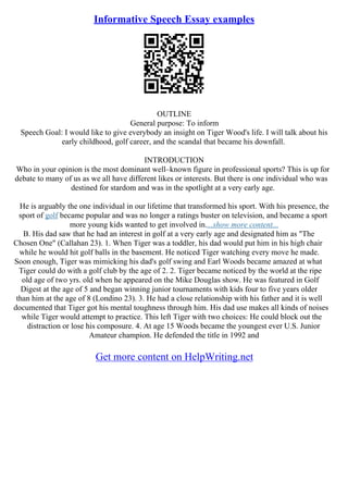 Informative Speech Essay examples
OUTLINE
General purpose: To inform
Speech Goal: I would like to give everybody an insight on Tiger Wood's life. I will talk about his
early childhood, golf career, and the scandal that became his downfall.
INTRODUCTION
Who in your opinion is the most dominant well–known figure in professional sports? This is up for
debate to many of us as we all have different likes or interests. But there is one individual who was
destined for stardom and was in the spotlight at a very early age.
He is arguably the one individual in our lifetime that transformed his sport. With his presence, the
sport of golf became popular and was no longer a ratings buster on television, and became a sport
more young kids wanted to get involved in....show more content...
B. His dad saw that he had an interest in golf at a very early age and designated him as "The
Chosen One" (Callahan 23). 1. When Tiger was a toddler, his dad would put him in his high chair
while he would hit golf balls in the basement. He noticed Tiger watching every move he made.
Soon enough, Tiger was mimicking his dad's golf swing and Earl Woods became amazed at what
Tiger could do with a golf club by the age of 2. 2. Tiger became noticed by the world at the ripe
old age of two yrs. old when he appeared on the Mike Douglas show. He was featured in Golf
Digest at the age of 5 and began winning junior tournaments with kids four to five years older
than him at the age of 8 (Londino 23). 3. He had a close relationship with his father and it is well
documented that Tiger got his mental toughness through him. His dad use makes all kinds of noises
while Tiger would attempt to practice. This left Tiger with two choices: He could block out the
distraction or lose his composure. 4. At age 15 Woods became the youngest ever U.S. Junior
Amateur champion. He defended the title in 1992 and
Get more content on HelpWriting.net
 