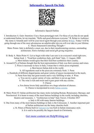 Informative Speech On Italy
Informative Speech Outline
I. Introduction A. Gain–Attention: Ciao e buon pomeriggio tutti. For those of you that do not speak
or understand Italian, let me translate, "Hello and good afternoon everyone." B. Relate to Audience:
My name is Amanda and I will be your travel agent through your journey in Italy. Today I will be
going through one of the most adventurous an unbelievable trip you will ever take in your lifetime.
C. Thesis Statement/Controlling Thought +
Main–Points: Italy is definitely a must–see, due to their mouthwatering cuisines, outstanding
architecture, festive holidays and social gift giving etiquettes.
II. Body A. Main–Point #1: Let us begin with what I am sure is on everyone's mind right now,
Italian food. 1. "Food best symbolizes Italy, poll finds" Italy, 11 August, 2008
a. Most Italians would agree that their food best symbolizes their country.
b. Around 63% of Italians thought that the best representation of Italy was their cuisines and wines.
2. Pizza is necessary to have in Italy; I mean that is where pizza originated.
a. Best known Italian dish in the world.
b. All ingredients used in the pizza are extremely fresh. 3. Pasta
a. Hundreds of different shaped pastas and great variety of sauces incorporated in the meals.
b. Pasta from Italy has great texture and is very fulfilling in taste. 4. Wine
a. You can try a great variety of wine, and there is not an age limit.
b. The wine is rich and sweet and it goes great with any cuisine.
5. Cheese
a. For cheese lovers Italy specializes on a huge selection of cheeses.
b. Cheese is incorporated in every Italian cuisine.
B. Main–Point #2: Italian architecture has many styles including Roman, Renaissance, Baroque, and
Neoclassical. It is home to many of the most famous buildings in the world, including churches,
theatres and museums. 1. "Architecture in Italy" Italy Travel, 2 October 2017
a. Italy is fill with many famous buildings.
b. One from many of the most famous buildings in Italy is the Colosseum. 2. Another important part
of Italian architecture are the many churches built.
a. St. Peters of Rome built in Vatican Citywas built in Italian renaissance style.
b. It is said to be possibly the largest church in Christianity
Get more content on HelpWriting.net
 