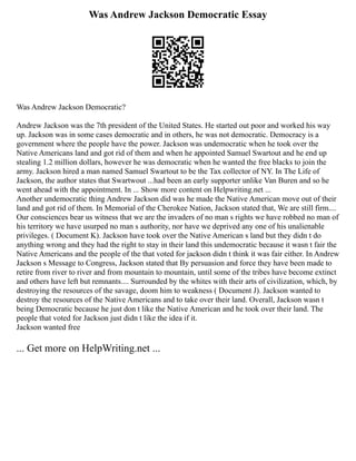 Was Andrew Jackson Democratic Essay
Was Andrew Jackson Democratic?
Andrew Jackson was the 7th president of the United States. He started out poor and worked his way
up. Jackson was in some cases democratic and in others, he was not democratic. Democracy is a
government where the people have the power. Jackson was undemocratic when he took over the
Native Americans land and got rid of them and when he appointed Samuel Swartout and he end up
stealing 1.2 million dollars, however he was democratic when he wanted the free blacks to join the
army. Jackson hired a man named Samuel Swartout to be the Tax collector of NY. In The Life of
Jackson, the author states that Swartwout ...had been an early supporter unlike Van Buren and so he
went ahead with the appointment. In ... Show more content on Helpwriting.net ...
Another undemocratic thing Andrew Jackson did was he made the Native American move out of their
land and got rid of them. In Memorial of the Cherokee Nation, Jackson stated that, We are still firm....
Our consciences bear us witness that we are the invaders of no man s rights we have robbed no man of
his territory we have usurped no man s authority, nor have we deprived any one of his unalienable
privileges. ( Document K). Jackson have took over the Native American s land but they didn t do
anything wrong and they had the right to stay in their land this undemocratic because it wasn t fair the
Native Americans and the people of the that voted for jackson didn t think it was fair either. In Andrew
Jackson s Message to Congress, Jackson stated that By persuasion and force they have been made to
retire from river to river and from mountain to mountain, until some of the tribes have become extinct
and others have left but remnants.... Surrounded by the whites with their arts of civilization, which, by
destroying the resources of the savage, doom him to weakness ( Document J). Jackson wanted to
destroy the resources of the Native Americans and to take over their land. Overall, Jackson wasn t
being Democratic because he just don t like the Native American and he took over their land. The
people that voted for Jackson just didn t like the idea if it.
Jackson wanted free
... Get more on HelpWriting.net ...
 