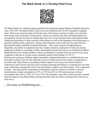 The Black Death As A Turning Point Essay
The Black Death was a bubonic plague pandemic that spread throughout Medieval England during the
years 1348 1350. The Black Death is believed to have killed between 30 45% of people in England
alone. There were numerous ideas if what the cause of the disease was but in reality, was a bacteria
born disease from the bacteria Yersinia pestis, which was carried on the fleas off infected black rats
and spread to Europe by Genoese trading ships from Asia. Some historians believed the Black Death
marked the beginning of a deep recession within Britain as well as the beginning of the Renaissance, a
period of striking artistic expression, whereas other historians seem to take the view point that the
Black Death simply amplified an already declining ... Show more content on Helpwriting.net ...
Regardless, the decline in population may have simply marked a continuation of what was already
happening in Britain as according to Waley demographic growth had come to an end before the Black
Death had arrived in Europe and that it merely accentuated an existing trend, due to the severe living
conditions at the time as a result of poor sanitation and the Great Famine of 1315 17.
Inflation and a shortage of labour supply immediately implemented farmers as would likely have not
been able to afford to pay for their land due to a loss of rental income from tenants, causing them to
lose their land. Many farmers, according to Rubin sought to move away from labour intensive
cultivation to more diverse activities such as mining, pasturing and fisheries, as required less care than
crops, indicating a turning point in the ways that farmers sought to earn their money. This is supported
by Dyer , who analysed the consumption of foodstuffs of harvest workers in Norfolk, to find an
intensification in meat consumption to 15% in 1353 from 9% in 1341 and a decrease in bread
consumption from 34% in 1341, to 31% in 1353. This indicates a clear shift, which may have resulted
from the impacts of the Black Death, inferring that there may have been a turning point at the time as
there was a
... Get more on HelpWriting.net ...
 