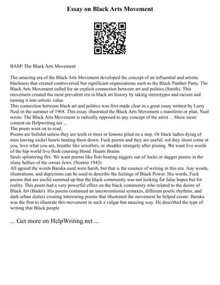 Essay on Black Arts Movement
BAM! The Black Arts Movement
The amazing era of the Black Arts Movement developed the concept of an influential and artistic
blackness that created controversial but significant organizations such as the Black Panther Party. The
Black Arts Movement called for an explicit connection between art and politics (Smith). This
movement created the most prevalent era in black art history by taking stereotypes and racism and
turning it into artistic value.
This connection between black art and politics was first made clear in a great essay written by Larry
Neal in the summer of 1968. This essay illustrated the Black Arts Movement s manifesto or plan. Neal
wrote: The Black Arts Movement is radically opposed to any concept of the artist ... Show more
content on Helpwriting.net ...
The poem went on to read,
Poems are bullshit unless they are teeth or trees or lemons piled on a step. Or black ladies dying of
men leaving nickel hearts beating them down. Fuck poems and they are useful, wd they shoot come at
you, love what you are, breathe like wrestlers, or shudder strangely after pissing. We want live words
of the hip world live flesh coursing blood. Hearts Brains
Souls splintering fire. We want poems like fists beating niggers out of Jocks or dagger poems in the
slimy bellies of the owner Jews. (Norton 1943)
All agreed the words Baraka used were harsh, but that is the essence of writing in this era. Any words,
illustrations, and depictions can be used to describe the feelings of Black Power. His words, Fuck
poems that are useful summed up that the black community was not looking for false hopes but for
reality. This poem had a very powerful effect on the black community who related to the desire of
Black Art (Bader). His poems contained an unconventional syntaxes, different poetic rhythms, and
dark urban dialect creating interesting poems that illustrated the movement he helped create. Baraka
was the first to illustrate this movement in such a vulgar but amazing way. He described the type of
writing that Black people
... Get more on HelpWriting.net ...
 
