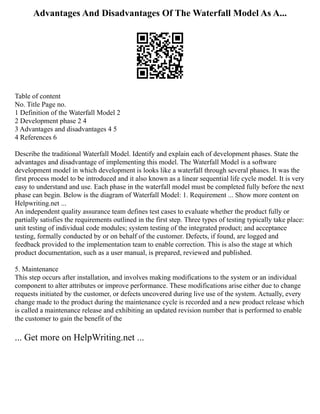 Advantages And Disadvantages Of The Waterfall Model As A...
Table of content
No. Title Page no.
1 Definition of the Waterfall Model 2
2 Development phase 2 4
3 Advantages and disadvantages 4 5
4 References 6
Describe the traditional Waterfall Model. Identify and explain each of development phases. State the
advantages and disadvantage of implementing this model. The Waterfall Model is a software
development model in which development is looks like a waterfall through several phases. It was the
first process model to be introduced and it also known as a linear sequential life cycle model. It is very
easy to understand and use. Each phase in the waterfall model must be completed fully before the next
phase can begin. Below is the diagram of Waterfall Model: 1. Requirement ... Show more content on
Helpwriting.net ...
An independent quality assurance team defines test cases to evaluate whether the product fully or
partially satisfies the requirements outlined in the first step. Three types of testing typically take place:
unit testing of individual code modules; system testing of the integrated product; and acceptance
testing, formally conducted by or on behalf of the customer. Defects, if found, are logged and
feedback provided to the implementation team to enable correction. This is also the stage at which
product documentation, such as a user manual, is prepared, reviewed and published.
5. Maintenance
This step occurs after installation, and involves making modifications to the system or an individual
component to alter attributes or improve performance. These modifications arise either due to change
requests initiated by the customer, or defects uncovered during live use of the system. Actually, every
change made to the product during the maintenance cycle is recorded and a new product release which
is called a maintenance release and exhibiting an updated revision number that is performed to enable
the customer to gain the benefit of the
... Get more on HelpWriting.net ...
 