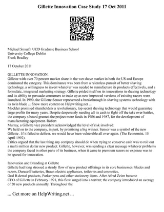 Gillette Innovation Case Study 17 Oct 2011
Michael Smurfit UCD Graduate Business School
University College Dublin
Frank Bradley
17 October 2011
GILLETTE INNOVATION
Gillette with over 70 percent market share in the wet shave market in both the US and Europe
dominated the category. This dominance was born from a relentless pursuit of better shaving
technology, a willingness to invest whatever was needed to manufacture its products effectively, and a
formulaic, integrated marketing strategy. Gillette prided itself on its innovations in shaving technology
and its ability to persuade consumers to trade up as new improved versions of existing razors were
launched. In 1990, the Gillette Sensor represented a breakthrough in shaving systems technology with
its twin blade ... Show more content on Helpwriting.net ...
Mockler promised shareholders a revolutionary, top secret shaving technology that would guarantee
large profits for many years. Despite desperately needing all its cash to fight off the take over battles,
the company s board granted the project more funds in 1986 and 1987, for the development of
manufacturing equipment. Robert
Murray, a Gillette vice president acknowledged the level of risk involved:
We held on to the company, in part, by promising a big winner. Sensor was a symbol of the new
Gillette . If it failed to deliver, we would have been vulnerable all over again. (The Economist, 15
April 1992).
Critics argued that the last thing any company should do when trying to conserve cash was to roll out
a multi million dollar new product. Gillette, however, was sending a clear message whatever problems
the company faced in other parts of its business, when it came to premium razors no expense was to
be spared for innovation.
Innovation and Branding at Gillette
Gillette had long stressed a steady flow of new product offerings in its core businesses: blades and
razors, Duracell batteries, Braun electric appliances, toiletries and cosmetics,
Oral B dental products, Parker pens and other stationery items. After Afred Zeien became
CEO of Gillette in February 1991, this flow surged into a torrent; the company introduced an average
of 20 new products annually. Throughout the
... Get more on HelpWriting.net ...
 