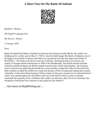 A Short Note On The Battle Of Jutland
Hayden C. Melissa
8th English/ Language Arts
Mr. Kevin L. Nelson
11 January, 2016
Navy
Battle Of Jutland The Battle of Jutland was between the Germans and the British, the conflict was
building up for a while, and on May 31, 1916 is when the battle began.The Battle of Jutland is one of
the biggest naval battles in history, this battle was considered to be the only major naval battle of
World War I . The battle evolved over time due to Britain s declaration that its naval force was
superior in Europe and the introduction in 1906 of the Dreadnought. The British and the Germans
wanted two different things, the British wanted to protect their world wide kingdom. The Germans
were in need of more place than the North Sea s coast and they wanted full control of the North Sea.
Both countries avoided the conflict for a long time because of fear of losing and making their country
vulnerable. A letter from King George to Jellicoe stated: At this grave moment in our national history I
send to you, and through you to the officers and men of the fleet of which you have assumed
command, the assurance of my confidence that, under your direction, they will revive and renew the
old glories of the Royal Navy and prove once again the sure shield of
... Get more on HelpWriting.net ...
 