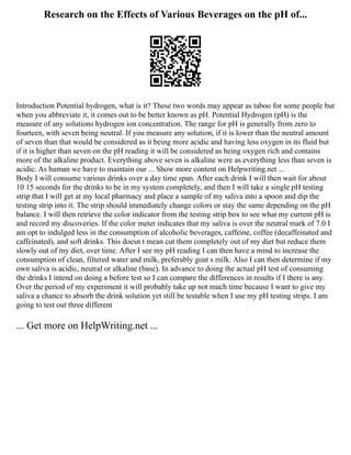Research on the Effects of Various Beverages on the pH of...
Introduction Potential hydrogen, what is it? These two words may appear as taboo for some people but
when you abbreviate it, it comes out to be better known as pH. Potential Hydrogen (pH) is the
measure of any solutions hydrogen ion concentration. The range for pH is generally from zero to
fourteen, with seven being neutral. If you measure any solution, if it is lower than the neutral amount
of seven than that would be considered as it being more acidic and having less oxygen in its fluid but
if it is higher than seven on the pH reading it will be considered as being oxygen rich and contains
more of the alkaline product. Everything above seven is alkaline were as everything less than seven is
acidic. As human we have to maintain our ... Show more content on Helpwriting.net ...
Body I will consume various drinks over a day time span. After each drink I will then wait for about
10 15 seconds for the drinks to be in my system completely, and then I will take a single pH testing
strip that I will get at my local pharmacy and place a sample of my saliva into a spoon and dip the
testing strip into it. The strip should immediately change colors or stay the same depending on the pH
balance. I will then retrieve the color indicator from the testing strip box to see what my current pH is
and record my discoveries. If the color meter indicates that my saliva is over the neutral mark of 7.0 I
am opt to indulged less in the consumption of alcoholic beverages, caffeine, coffee (decaffeinated and
caffeinated), and soft drinks. This doesn t mean cut them completely out of my diet but reduce them
slowly out of my diet, over time. After I see my pH reading I can then have a mind to increase the
consumption of clean, filtered water and milk, preferably goat s milk. Also I can then determine if my
own saliva is acidic, neutral or alkaline (base). In advance to doing the actual pH test of consuming
the drinks I intend on doing a before test so I can compare the differences in results if I there is any.
Over the period of my experiment it will probably take up not much time because I want to give my
saliva a chance to absorb the drink solution yet still be testable when I use my pH testing strips. I am
going to test out three different
... Get more on HelpWriting.net ...
 