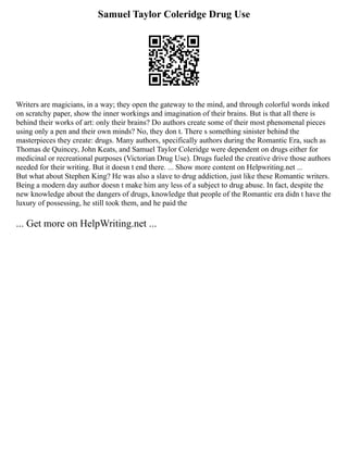 Samuel Taylor Coleridge Drug Use
Writers are magicians, in a way; they open the gateway to the mind, and through colorful words inked
on scratchy paper, show the inner workings and imagination of their brains. But is that all there is
behind their works of art: only their brains? Do authors create some of their most phenomenal pieces
using only a pen and their own minds? No, they don t. There s something sinister behind the
masterpieces they create: drugs. Many authors, specifically authors during the Romantic Era, such as
Thomas de Quincey, John Keats, and Samuel Taylor Coleridge were dependent on drugs either for
medicinal or recreational purposes (Victorian Drug Use). Drugs fueled the creative drive those authors
needed for their writing. But it doesn t end there. ... Show more content on Helpwriting.net ...
But what about Stephen King? He was also a slave to drug addiction, just like these Romantic writers.
Being a modern day author doesn t make him any less of a subject to drug abuse. In fact, despite the
new knowledge about the dangers of drugs, knowledge that people of the Romantic era didn t have the
luxury of possessing, he still took them, and he paid the
... Get more on HelpWriting.net ...
 