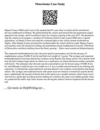 Motorhome Case Study
Deputy Franco #0066 and I were in the marked sheriff s unit when we observed the motorhome
driving southbound on Hilltop. We pulled behind the vehicle and noticed that the registration sticker
appeared to be orange, which would have been for a license expiring in the year 2013. We decided to
stop the vehicle to investigate a violation of California Vehicle Code section 4000 (a)(1), expired
registration, so Deputy Franco activated the overhead lights as the vehicle turned westbound on
Naples. After Deputy Franco activated the overhead lights the vehicle failed to yield. Deputy Franco
activated the siren, but instead of yielding, the motorhome turned southbound on into the 1100 block
of Dixon drive and drove halfway down the block, passing ... Show more content on Helpwriting.net
...
The suspected methamphetamine later showed a positive presumptive test for the presence of
amphetamine using a NARK II test kit and had a net weight of .5 grams. The syringes and suspected
methamphetamine were later placed into evidence at the Rancho San Diego station. On a bottom shelf
near the bed I found a large spoon on which was a small piece of cotton and brown residue consistent
with heroin. The substance later showed a positive presumptive test for heroin using a NARK II test
kit, and although I could not get a net weight on it, it was a useable amount based on my training and
experience. I collected the suspected heroin and later placed it into evidence at the Rancho San Diego
station. The syringes and suspected heroin with spoon were not stored in a normal kit used by heroin
users. Additionally the amount of heroin left on the spoon was a useable amount, which I have never
seen left on a spoon that was being stored, leading me to believe the items were hidden quickly when
we conducted the traffic stop. Since Arenas was driving the vehicle I believe Espinoza hid the heroin
and
... Get more on HelpWriting.net ...
 