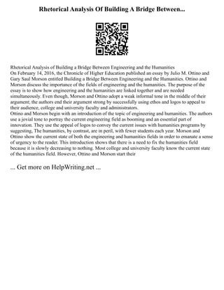 Rhetorical Analysis Of Building A Bridge Between...
Rhetorical Analysis of Building a Bridge Between Engineering and the Humanities
On February 14, 2016, the Chronicle of Higher Education published an essay by Julio M. Ottino and
Gary Saul Morson entitled Building a Bridge Between Engineering and the Humanities. Ottino and
Morson discuss the importance of the fields of engineering and the humanities. The purpose of the
essay is to show how engineering and the humanities are linked together and are needed
simultaneously. Even though, Morson and Ottino adopt a weak informal tone in the middle of their
argument; the authors end their argument strong by successfully using ethos and logos to appeal to
their audience, college and university faculty and administrators.
Ottino and Morson begin with an introduction of the topic of engineering and humanities. The authors
use a jovial tone to portray the current engineering field as booming and an essential part of
innovation. They use the appeal of logos to convey the current issues with humanities programs by
suggesting, The humanities, by contrast, are in peril, with fewer students each year. Morson and
Ottino show the current state of both the engineering and humanities fields in order to emanate a sense
of urgency to the reader. This introduction shows that there is a need to fix the humanities field
because it is slowly decreasing to nothing. Most college and university faculty know the current state
of the humanities field. However, Ottino and Morson start their
... Get more on HelpWriting.net ...
 