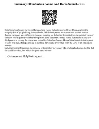 Summary Of Suburban Sonnet And Homo Suburbiensis
Both Suburban Sonnet by Gwen Harwood and Homo Suburbiensis by Bruce Dawe, explore the
everyday life of people living in the suburbs. While both poems are sonnets and explore similar
themes, each poet uses different techniques in doing so. Suburban Sonnet is from the point of view of
a mother who is portrayed in the third person. Like Suburban Sonnet, Homo Suburbiensis also uses
third person to portray the characters, but unlike Suburban Sonnet, Homo Suburbiensis is in the point
of view of a man. Both poems are in the third person and are written form the view of an omniscient
narrator.
Suburban Sonnet focuses on the struggle of the mother s everyday life, while reflecting on the life that
she could have had, but which she gave up to become
... Get more on HelpWriting.net ...
 