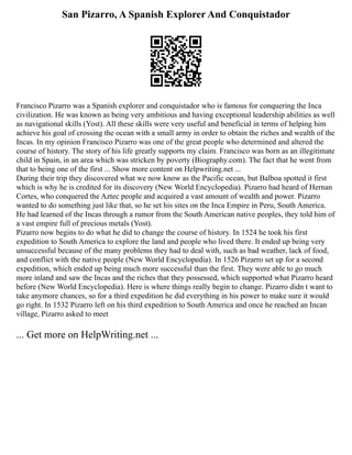 San Pizarro, A Spanish Explorer And Conquistador
Francisco Pizarro was a Spanish explorer and conquistador who is famous for conquering the Inca
civilization. He was known as being very ambitious and having exceptional leadership abilities as well
as navigational skills (Yost). All these skills were very useful and beneficial in terms of helping him
achieve his goal of crossing the ocean with a small army in order to obtain the riches and wealth of the
Incas. In my opinion Francisco Pizarro was one of the great people who determined and altered the
course of history. The story of his life greatly supports my claim. Francisco was born as an illegitimate
child in Spain, in an area which was stricken by poverty (Biography.com). The fact that he went from
that to being one of the first ... Show more content on Helpwriting.net ...
During their trip they discovered what we now know as the Pacific ocean, but Balboa spotted it first
which is why he is credited for its discovery (New World Encyclopedia). Pizarro had heard of Hernan
Cortes, who conquered the Aztec people and acquired a vast amount of wealth and power. Pizarro
wanted to do something just like that, so he set his sites on the Inca Empire in Peru, South America.
He had learned of the Incas through a rumor from the South American native peoples, they told him of
a vast empire full of precious metals (Yost).
Pizarro now begins to do what he did to change the course of history. In 1524 he took his first
expedition to South America to explore the land and people who lived there. It ended up being very
unsuccessful because of the many problems they had to deal with, such as bad weather, lack of food,
and conflict with the native people (New World Encyclopedia). In 1526 Pizarro set up for a second
expedition, which ended up being much more successful than the first. They were able to go much
more inland and saw the Incas and the riches that they possessed, which supported what Pizarro heard
before (New World Encyclopedia). Here is where things really begin to change. Pizarro didn t want to
take anymore chances, so for a third expedition he did everything in his power to make sure it would
go right. In 1532 Pizarro left on his third expedition to South America and once he reached an Incan
village, Pizarro asked to meet
... Get more on HelpWriting.net ...
 