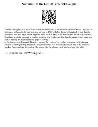 Narrative Of The Life Of Frederick Douglas
Frederick Douglass was an African American abolitionist, a writer and a social reformer. However, as
famous as he became, he was born into slavery in 1818 in Talbot County, Maryland; it was there he
learned to read and write. When he published a book in 1845 titled Narrative of the Life of Frederick
Douglass, he sent a message to readers speaking how reading set him free, however, it also made him
realize he may not ever escape the grips of slavery.
In the first section, Frederick Douglas recounts the origin of his reading education, which is very
limited. In the beginning, Frederick Douglass mistress was a kindhearted soul. She is the one who
sparked Douglass love for reading. She taught him the alphabet and tried teaching him a bit
... Get more on HelpWriting.net ...
 
