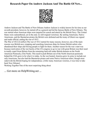 Research Paper On Andrew Jackson And The Battle Of New...
Andrew Jackson and The Battle of New Orleans Andrew Jackson is widely known for his time as our
seventh president, however, he started off as a general and led the famous Battle of New Orleans. The
war started when American ships were targeted for search and attack by the British Navy. The United
States were outnumbered, yet in the end, we still reigned victorious. By uniting Americans, Native
Americans, and the Baratarian pirates the British were defeated and the treaty of Ghent was signed
and made official, ending the war of 1812.
The War of 1812 (Conflict) The war of 1812 started for many reasons, however, one of the main
reasons was British navy stopping and searching American ships for former British sailors who
abandoned their ships and forcing people to fight for them. Another reason for the war s start was
because motivation of the war hawks of the US congress to go to war with great Britain was their need
to totally expel Great Britain from the remaining land still under British domain on the North
American Peninsula, (Tim Nash). This need to push Britain out of the North American peninsula
helped the USA grow to be what it is today. As the war heated, America grew its army to include not
only Americans, but also had the Baratarian pirates and some Native American tribes, though most
sided with the British hoping for independence. [After many American victories, it was time to take
back New Orleans]
Working Together One of the most surprising thing about
... Get more on HelpWriting.net ...
 