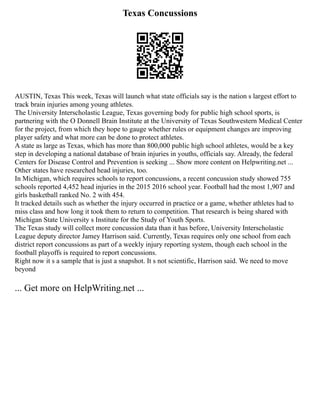 Texas Concussions
AUSTIN, Texas This week, Texas will launch what state officials say is the nation s largest effort to
track brain injuries among young athletes.
The University Interscholastic League, Texas governing body for public high school sports, is
partnering with the O Donnell Brain Institute at the University of Texas Southwestern Medical Center
for the project, from which they hope to gauge whether rules or equipment changes are improving
player safety and what more can be done to protect athletes.
A state as large as Texas, which has more than 800,000 public high school athletes, would be a key
step in developing a national database of brain injuries in youths, officials say. Already, the federal
Centers for Disease Control and Prevention is seeking ... Show more content on Helpwriting.net ...
Other states have researched head injuries, too.
In Michigan, which requires schools to report concussions, a recent concussion study showed 755
schools reported 4,452 head injuries in the 2015 2016 school year. Football had the most 1,907 and
girls basketball ranked No. 2 with 454.
It tracked details such as whether the injury occurred in practice or a game, whether athletes had to
miss class and how long it took them to return to competition. That research is being shared with
Michigan State University s Institute for the Study of Youth Sports.
The Texas study will collect more concussion data than it has before, University Interscholastic
League deputy director Jamey Harrison said. Currently, Texas requires only one school from each
district report concussions as part of a weekly injury reporting system, though each school in the
football playoffs is required to report concussions.
Right now it s a sample that is just a snapshot. It s not scientific, Harrison said. We need to move
beyond
... Get more on HelpWriting.net ...
 